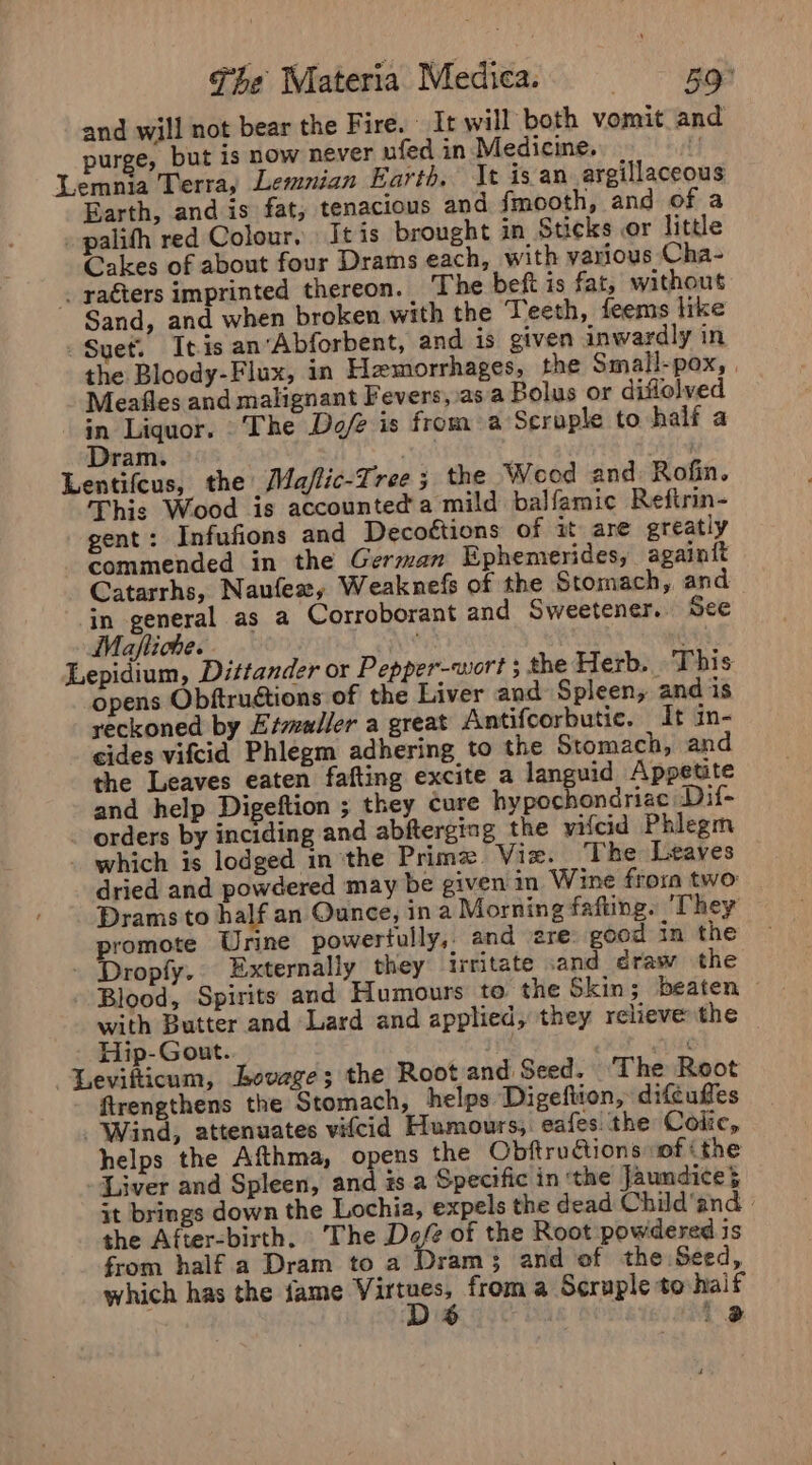 and will not bear the Fire. It will both vomit and purge, but is now never ufed in Medicine... iy Lemnia Terra, Lemnian Earth, It isan argillaceous Earth, and is fat, tenacious and {fmooth, and of a palith red Colour. It is brought in Sticks or little Cakes of about four Drams each, with various Cha- . raéters imprinted thereon. The beft is fat, without Sand, and when broken with the Teeth, feems like Suet. It.is anAbforbent, and is given inwardly in the Bloody-Flux, in Hemorrhages, the Small-pox, | Meafles and malignant Fevers, asa Bolus or difiolved in Liquor. The Def is froma Scraple to half a Dram. sey Lentifeus, the Ma/lic-Tree; the Wood and Rofin. This Wood is accounted'a mild balfamic Reftrin- gent: Infufions and Decofétions of it are greatly commended in the German Ephemerides, againft Catarrhs, Naufex, Weaknefs of the Stomach, and in general as a Corroborant and Sweetener. See Maftiche. net : Lepidium, Dittander or Pepper-wiort ; the Herb. This opens Obftruétions of the Liver and Spleen, and is reckoned by Eszmaller a great Antifcorbutic. It in- cides vifcid Phlegm adhering to the Stomach, and the Leaves eaten fafting excite a languid Appetite and help Digeftion ; they cure hypochondriae Dif- orders by inciding and abfterging the vifcid Phlegm which is lodged inthe Prime Viz. ‘The Leaves dried and powdered may be given in Wine from two: Drams to half an Ounce, in a Morning fafting. They promote Urine powertully,. and ere: good in the - Dropfy.. Externally they irritate and draw the - Blood, Spirits and Humours to” the Skin; beaten with Butter and Lard and applied, they relieve the Hip-Gout. Oi Levifticum, Levage; the Root and Seed. The Root firengthens the Stomach, helps Digeftion, difcuffes Wind, attenuates vifcid Humours, eafes. the Colic, helps the Afthma, opens the Obftructions «of ithe Liver and Spleen, and #s a Specific in ‘the Jaundice} it brings down the Lochia, expels the dead Child’and the After-bisth. The Def of the Root powdered is from half a Dram to a Dram; and of the Seed, which has the jame ‘prince from a Scruple to half F a 2