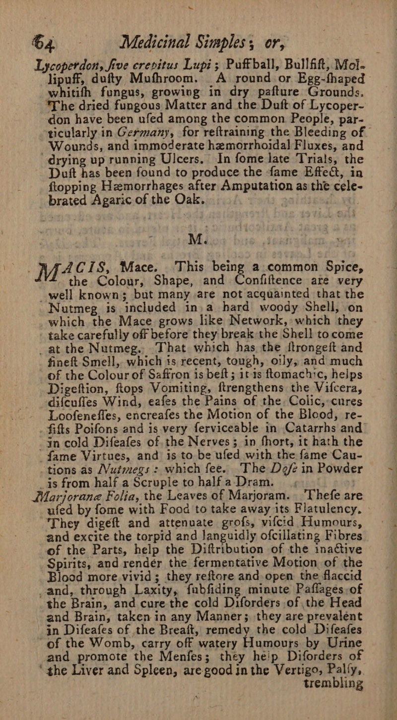 ~ 64. - Medicinal Simples, or, Lycoperdon, five crepitus Lupi; Puffball, Bullfift, Mol- lipuff, dufty Mufhroom. _A round or Egg-fhaped whitifh fungus, growing in dry pafture Grounds. The dried fungous Matter and the Duft of Lycoper- don have been ufed among the common. People, par- ticularly in Germany, for reftraining the Bleeding of” Wounds, and immoderate hemorrhoidal Fluxes, and drying up running Ulcers. In fome late Trials, the Duft has been found to produce the fame Effe&amp;, in flopping Hemorrhages after Amputation as the cele- brated Agaric of the Oak. | | | | M. M4 CIS, Mace. ‘This being a.common Spice, the Colour, Shape, and Confiftence are very _well known; but many are not acquainted that the Nutmeg is included in, a hard woody Shell, on which the Mace grows like Network, which they take carefully off before they break the Shell tocome _at the Nutmeg.. That which has the ftrongeft and fine&amp; Smeil, which is recent, tough, oily, and much of the Colour of Saffron is beft; it-ts ftomachic, helps Digeftion, hops Vomiting, ftrengthens the Vifcera, difcuffes Wind, eafes the Pains of the. Colic,:-cures - JLoofeneffes, encreafes the Motion of the Blood, re- . fifts Poifons and is-very ferviceable in Catarrhs and in cold Difeafes of, the Nerves; in fhort, it hath the fame Virtues, and is to be ufed with the fame Cau- tions as JVutiegs : which fee. The Defe in Powder _is from half a Scrupletohalfa-Dram. ; WMarjorane Folia, the Leaves of Marjoram. _Thefe are ufed by fome with Food to take away its Flatulency, They digeft and attenuate grofs, vifcid Humours, and excite the torpid and languidly ofcillating Fibres of the Parts, help the Diftribution of the inactive Spirits, and render the fermentative Motion of the Blood more. vivid; they reftore and open the flaccid and, through Laxity, fubfiding minute Paflages, of the Brain, and cure the cold Diforders of the Head and Brain, taken in any Manner; they are prevalent in Difeafes of the Breaft, remedy the cold Difeafes “of the Womb, carry off watery Humours by Urine and promote the Menfes; they heip Diforders of ‘ the Liver and Spleen, are good inthe Vertigo, Pally, trembling