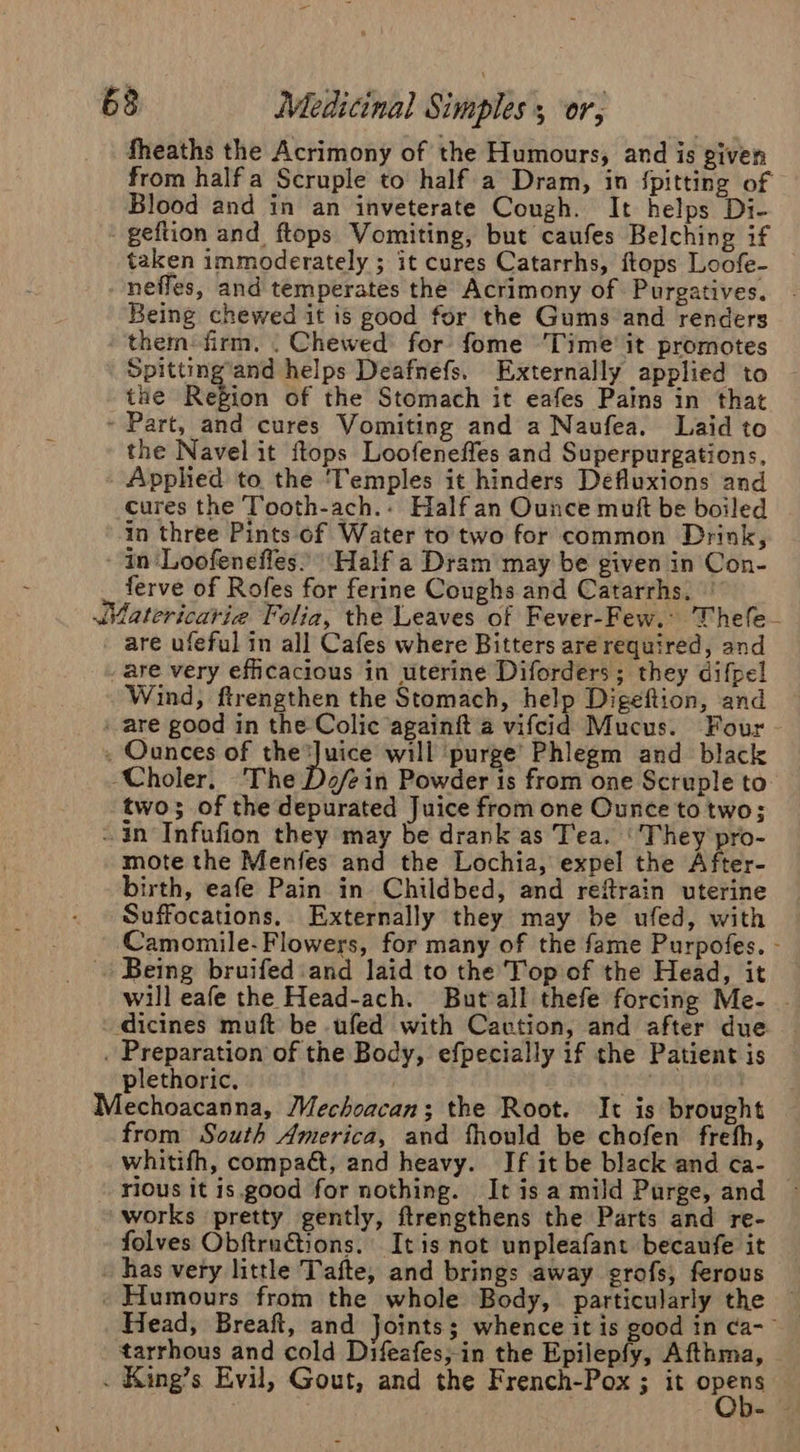 fheaths the Acrimony of the Humours, and is given from half a Scruple to half a Dram, in {pitting of Blood and in an inveterate Cough. It helps Di- — geftion and ftops Vomiting, but caufes Belching if taken immoderately ; it cures Catarrhs, ftops Loofe- nefles, and temperates the Acrimony of Purgatives. Being chewed it is good for the Gums and renders them-firm. | Chewed: for fome Time’ it promotes Spitting’and helps Deafnefs. Externally applied to the Region of the Stomach it eafes Pains in that - Part, and cures Vomiting and a Naufea. Laid to the Navel it ftops Loofeneffes and Superpurgations, Apphed to the ‘Temples it hinders Defluxions and cures the Tooth-ach..: Half an Ounce mutt be boiled in three Pints of Water to two for common Drink, - in Loofeneffes. Half a Dram may be given in Con- _ ferve of Rofes for ferine Coughs and Catarrhs. — JMatericarie Folia, the Leaves of Fever-Few.: Thefe- - are ufeful in all Cafes where Bitters are required, and are very efficacious in uterine Diforders ; they difpel Wind, ftrengthen the Stomach, help Digeftion, and are good in the Colic againit a vifcid Mucus. Four - . Ounces of veins will ‘purge’ Phlegm and black ‘Choler. ‘The Do/ein Powder is from one Scruple to two; of the depurated Juice from one Ounce to two; - in Infufion they may be drank as Tea. ‘They pro- mote the Menfes and the Lochia, expel the After- birth, eafe Pain in Childbed, and refrain uterine Suffocations. Externally they may be ufed, with Camomile-Flowers, for many of the fame Purpofes. - Being bruifed:and laid to the Top of the Head, it will eafe the Head-ach. Butvall thefe forcing Me- - -dicines muft be ufed with Cavtion, and after due . Preparation of the Body, efpecially if the Patient is plethoric, | Le Mechoacanna, Mechoacan; the Root. It is brought from South America, and fhould be chofen freth, whitifh, compaét, and heavy. If it be black and ca- rious it is.good for nothing. It is a mild Purge, and works pretty gently, ftrengthens the Parts and re- folves Obftru€tions. It is not unpleafant becaufe it has very little Tafte, and brings away grofs, ferous . Humours from the whole Body, particularly the — Head, Breaft, and Joints; whence it is good in ca-— tarrhous and cold Difeafes;in the Epilepfy, Afthma, . King’s Evil, Gout, and the French-Pox ; it opens —