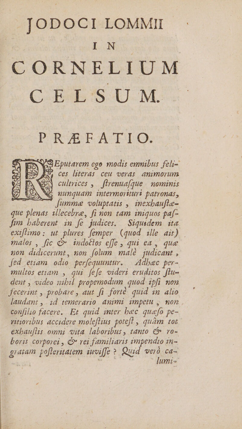 .JODOCILOMMI : : | IN CORNELIUM CELSUM. PR/EFATIO. S Eputarem ego modis emnibus feli- $ ces literas ceu veras amimorum PN e cultrices ,— flrenuafque | ominis TON Né nunquam intermorituri patronas, | Jumme voluptatis ,, inexbaufle- que plenas illecebre, fi non tam iniquos paf- fim baberent im fe judices. | Siqusdem ita exiflimo: ut plures femper (quod ille ait) malos , fic Q indotlos effe , qui ea , que non didicerunt, mon folum malé judicant , fed etiam odio perfequuntur. — Adbec per- multos etiam , qui fefe videri eruditos flu- dent , video nibil propemodum quod ipfi non fecerint , probare , aut. fi forté: quid zm. alio laudant , . id temerario. animi. impetu ,. mon . confilio facere. Et quid inter bec quafo pe- ritioribus accidere moleflius potefl , quàm tot exbauflis omni vita laboribus , tanto € ro- boris corporei , C rei familiaris àmpendzo n- gratam pofleritatem iwviffe ?. Quid a ca- ( ; à | umi-