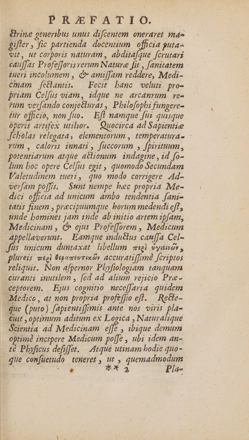 rine generibus unus difcentem oneraret mae gifler , fic partienda. docentium. officia guta- vit, ut corporis naturam , abdsta[que fcrutars cauffas Pvofe[Joris verum Nature fit , [anitatem £ueri incolumem , d ami[Jam reddere, Medi- Cinam fetlantis. — Fecit banc velum. pro- priam Celfus viam, idque me arcamrum | ve- ?um ver[ando conjecturas ,' Pbilofopbi fungere- ér officio, non fuo. Eft namque fui quisque operis artifex utilior. — Quocirca ad Sapientie Jébolas relegata, elementorum , temperaturas - vum , caloris iunati , fuccorum , fpivituum , potentiarum atque a&amp;ionum | indagine , id fo- Ium boc opere Celfus egit , quomodo Secundam Valetudinem tueri, quo modo corrigere Ad- verfam po[fis. Sunt nempe bec propria Me- dici officia ad unicum ambo tendentia fani- tatis finem , precipuumque borum medendi eff, unde bomines jam inde ab initio artem ipfam, Medicinam , &amp; ejus. Profef[orem , Medicum appellaverunt. Eamque indutlus cauffa Cel- Jus unicum duntaxat libellum asgi 9i, plureis meg Üipemsuvindy accuratiffimé [Criptos reliquit. Non afpernor Pbyfiologiam tanquam curanti inutilem , [ed ad alium vejicio Pre- ceptorem. | Ejus cognitio nece[Jaria. quidem Medico , at non propria profeffo efl. — Rete- - que (puto) fapientiffimis ante mos viris pla- Cuit , optimum aditum ex Logica , Naturalique Scientia ad Medicinam af » 3bique demum optime inctpere Medicum poffe , ubi idem an- € Pbyficus defiffet. | Atque utinam bodie quo- que confuetudo teneret , ut , quemadmodum