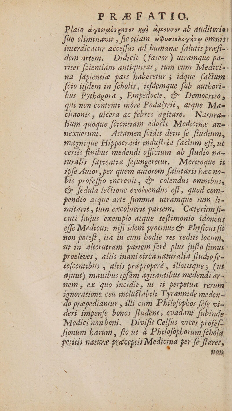 ; | PRJEFATIGQ . | Plato a«ysepévguvoy qo] cpovro ab atiditorio fito. elàminavii , fic etiam aQvewAeysuro omnis. enterdicatur acceffas ad bumane falutis prefi- .. dem artem. — Didicit (fateor ) utramque pa-.— viter fcientiam antiquitas , tum cum Medici na [apientie pars baberetur 5 idque. faclum |. feio [dem in fcholis , uifdemque fub. autbovi- .: bus Pytbagora , Empedocle, d Democrito y || qui non contenti more Podalyri, atque Ma- chaonis , ulcera ac febres agitare..— Naturae lium quoque fcientiam edotii Medicine an- xexuerunt. — ditamen fcidit dein fe. fludium, | magnique Fiippocratis indu[hia factum eflyut.— certis finibus medendi officium. ab. fludio na- muralis fapientie fejyungeretur. — .Meritoque is. Je Autor, per quem autorem falutaris becno- :5 profeffio increvit , colendus omnibus, | € fedula lectione evolvendus efl, quod com- pendio atque avte. fumma. utramque. tum [i- mitayit , tum excoluerit partem, — Ceterum fi- cuti bujus exemplo atque. teflimonio idoneus effe Medicus: mifi idem protinus &amp;. Pbyficus frt non potefl , ita in eum bodie ves rediit locum, aut im alterutram partem feré plus juflo fimus proelives , aliis inani circanaturalia fludio fe- tefcentibus , aliis preproperé , illotisques (ut. ajunt) manibus ipfam agitantibus medendi ar^. Wem, ex quo incidit, ut ii perpetua reyuma. zenaratione ceu snelu&amp;labili Tyrannide meden- E. prepediantury , illi cum Philofopbos fefe vi deri impenfíe bonos fludent , evadant. fubinde. Medici nonboni. | Divifit Celfus vices profef-. Jionum barum, fic uz à Pbilofopborum fcbola peritis nature preceptis Medicina per fe flavet, 20n