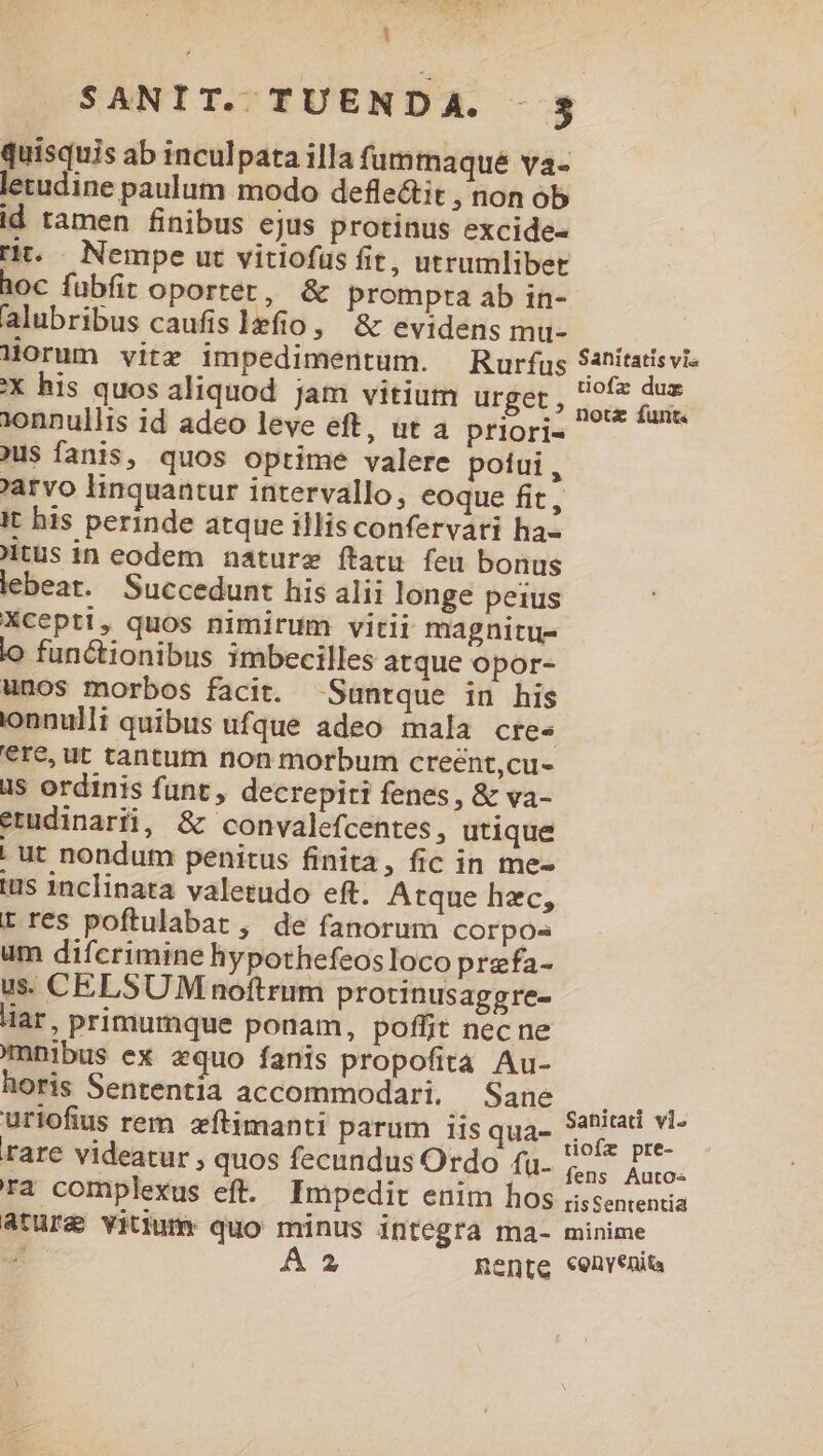 SANIT. TUENDA. . 5 quisquis ab inculpata illa fummaqué va- letudine paulum modo deflectit ,nonob id tamen finibus ejus protinus excide- rit. Nempe ut vitiofüs fit, utrumlibet hoc fuübfit oporter, & prompta ab in- alubribus caufis 1efio , & evidens mu- T EA Morum vitz impedimentum. Rurfus EM dw X his quos aliquod jam vitium urget, dim deli onnullis id adeo leve eft, ut a priori« jus fanis, quos optime valere potui, arvo linquantur intervallo, eoque fit, It his perinde atque illis confervari ha- itus in eodem nature ftatu feu bonus lebeat. Succedunt his alii longe peius Xcepti, quos nimirum vitii magnitu- lo functionibus imbecilles atque opor- unos morbos facit. -Suntque in his ionnulli quibus ufque adeo mala cres €re, ut tantum non morbum creent,cu- üs ordinis funt, decrepiti fenes, & va- erudinarii, & convalefcentes, utique | ut nondum penitus finita, fic in me- ius inclinata valetudo eft. Atque hzc, t res poftulabat ; de fanorum corpos um difcrimine hypothefeosloco prefa- us. CELSUM noftrum protinusaggre- liar, primumque ponam, poffit necne nibus ex equo fanis propofita Au- horis Sententia accommodari. MAE V e à; uriofius rem zftimanti parum iis qua- p rare videatur , quos fecundus Ordo fu. £.,: 2p ra complexus eft. Impedit enim hos iissententia atura vitiumr quo minus integra ma- minime E Á 2a Rente €envenits