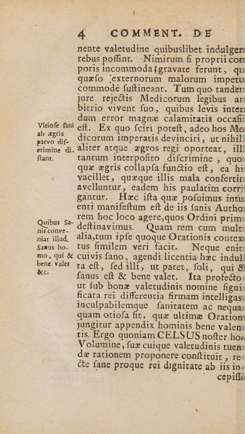 Vitiofe fani ab zgris patvo dif- erimine di. ftant. uibus $a- nis conve- niat illud, Samus ho- mo, qui & bene valet &c. i 4 COMMENT. DE nente valetudine quibuslibet indulger: rebus poffint. Nimirum fi proprii cor: poris incommoda gravare ferunt, qu quzfo ;externorum malorum impetu commode fuftineant. Tum quo tander: jure rejedis Medicorum legibus ar bitrio vivent fuo, quibus levis inter: dum error magne calamitatis occafii eft. Ex quo fciri poteft, adeo hos M« dicorum 1mperatis devinciri, ut nihill aliter atque egros regi oporteat, illl tantum interpofito difcrimine , quo que zgris collapfa functio eft, ea hi vacillet, queque illis mala confertir: avelluntur, eadem his paulatim COFt;. gantur. Hec iíta qux pofuimus intü enti manifeftum eft de iis fanis Autho: rem hoc loco agere,quos Ordini prim: deftinavimus. Quam rem cum mult: alia,tum ipfe quoque Orationis contex: tus fimilem veri facit. — Neque enir cuivis fano, agendi licentia hec indul ta eft, fed illi, ut patet, foli, qui & fanus eft & bene valet. Ita profecto ut fub bonz valetudinis nomine figni; ficata rei differentia firmam intelligas: inculpabilemque fanitatem ac nequa: quam otiofa fit, quz ultime Oratiom Jungitur appendix hominis bene valen: tis. Ergo quoniam CELSUS nofter ho; Voiumine, fux cuique valetudinis tuem: de rationem proponere conftituit , re: ce fane proque rei dignitate ab iis in: S ' J cepiffé