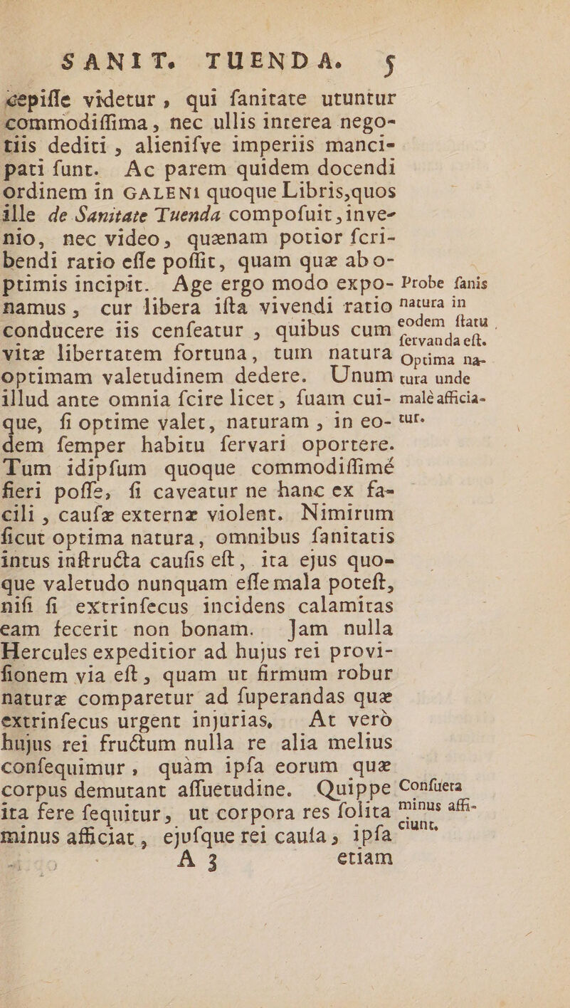 «epiffe videtur, qui fanitate utuntur commodiffima , nec ullis inrerea nego- tiis dediti , alienifve imperiis manci- pati funt. Ac parem quidem docendi Ordinem in GALEN! quoque Libris,quos ille de Sanitate Tuenda compofuit ,inve- nio, nec video, qusenam potior fcri- bendi ratio effe poffit, quam quz abo- ptimis incipit. Age ergo modo expo- Probe fanis namus, cur libera ifta vivendi ratio natura in conducere iis cenfeatur , quibus cum 777 EUM vite libertatem fortuna, tum natura c ergom optimam valetudinem dedere. Unum ura unde illud ante omnia fcire licet , fuam cu1- maléafficia- que, fioptime valet, naturam , in eo- ut. dem femper habitu fervari oportere. Tum idipfum quoque commodiffimé fieri poffe, íi caveatur ne hanc ex fa- cili , caufz externz violent. Nimirum ficut optima natura, omnibus fanitatis intus inftructa caufis eft, ita ejus quo- que valetudo nunquam effe mala poteft, nifi fi extrinfecus incidens calamitas eam fecerit. non bonam. ]am nulla Hercules expeditior ad hujus rei provi- fionem via eft, quam ut firmum robur naturz comparetur ad fuperandas que extrinfecus urgent injurias, ^ Át veró hujus rei fructum nulla re alia melius confequimur, quàm ipfa eorum quz corpus demutant affuetudine. Quippe Confuera ita fere fequitur, ut corpora res folita inus afn- minus afficiat, ejufque rei caufa , ipfa ^