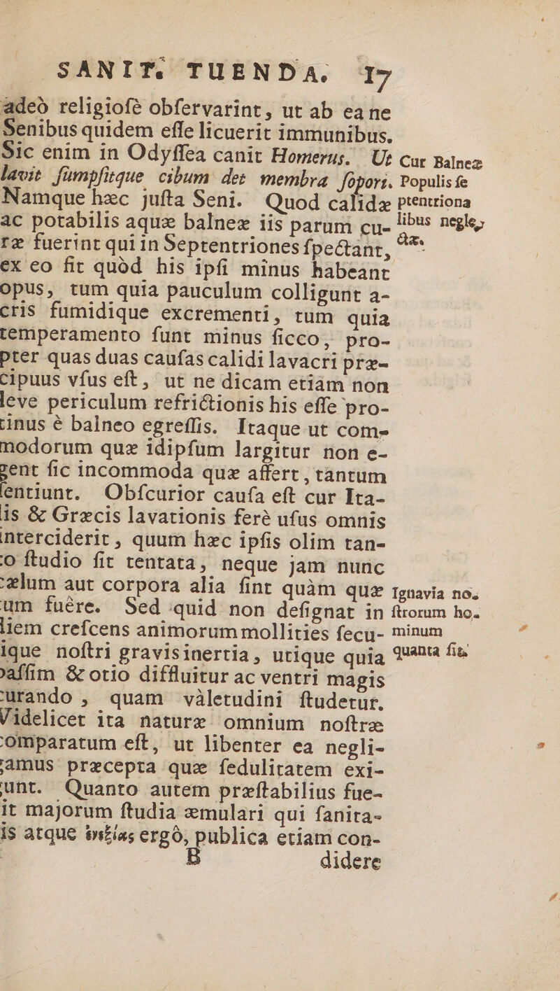 adeo religiofé obfervarint, ut ab ea ne Senibus quidem effe licuerit immunibus. rz fuerint qui in Septentriones fj pectant, ex eo fit quód his ipfi minus habeanr opus, tum quia pauculum colligunt a- cris fumidique excrementi, tum quia temperamento funt minus ficco, pro- pter quas duas caufas calidi lavacri prz- cipuus vfus eft, ut ne dicam etiàm non leve periculum refrictionis his effe pro- inus é balneo egreffis. Itaque ut com- nodorum quz idipfum largitur non e- zent fic incommoda que affert , tantum entiunt. Obfcurior caufa eft cur Ita- 1s &amp; Grecis lavationis feré ufus omnis nterciderit , quum hzc ipfis olim tan- o ftudio fit tentata, neque jam nunc us negle; 'affim &amp; otio diffluitur ac ventri magis urando , quam viletudini ftudetur. Videlicet ita nature omnium noftre Omparatum eft, ut libenter ea negli- mus precepta quz fedulitatem exi- unt. Quanto autem przftabilius fue- it majorum ftudia :mulari qui fanita- is atque infia; ergo, publica etiam con- | B didere