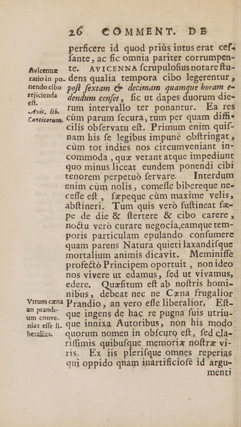 perficere id quod priüs intuserat cef^ fante , ac fic omnia pariter corrumpen- Avienng 1€. AVICENNA fcrupulofius notare ftu- ratioin po. dens qualia tempora cibo legerentur ; nendocibo pofl fextam € decimam quamque boram e- rident? dendum cefot, fic ut dapes duorum die- oc, pj, Tum intervallo ter ponantur. Ea res Canticergm, Cüm parum fecura, tum per quam diffi- cilis obfervatu eft. Primum enim quif- nam his fe legibus impuné obftringat ; cüm tor indies nos circumvenlant in- commoda , quz vetant atque impediunt quo minus liceat eundem ponendi cibi tenorem perpetuo fervare. — Interdum enim cüm nolis, comefle bibereque ne- ceffe eft , fzpeque cüm maxime velis; abftineri. Tum quis veró fuftineat fa- pe de die &amp; ftertere &amp; cibo carere , noctu veró curare negocia,eamque tem- poris particulam epulando confumere quam parens Natura quieti laxandifque mortalium animis dicavit. Meminiffe profe&amp;to Principem oportuit , nonideo nos vivere ut edamus, fed ut vivamus, edere, Quzfitum eft ab noftris homi- nibus, debeat nec ne Cena frugalior Wes : Prandio , an vero efle liberalior, Eft- umiconye, Que ingens de hac re pugna fuis utriu- niat effe . que innixa Autoribus, non his modo. beilius — quorum nomen in obfcuro eft, fed cla- riffuimis quibufque memoriz noftrz vi- ris, Ex iis plerifque omnes reperias qui oppido qnam inartificiofé id argu- - ment?