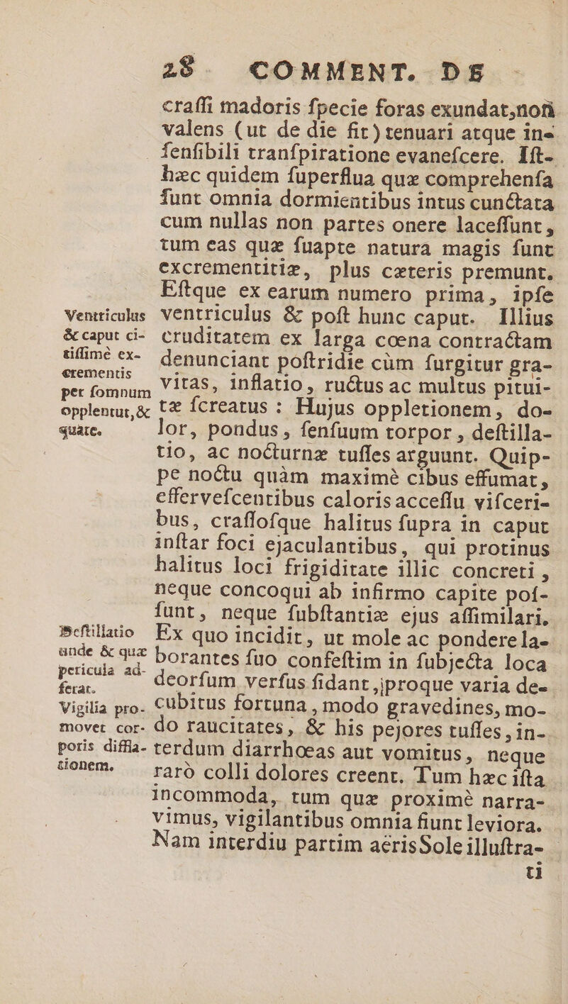 craffi madoris fpecie foras exundat,nofi valens (ut de die fit) tenuari atque in« fenfibili tranfpiratione evanefcere. Ift. hzc quidem fuperflua que comprehenfa funt omnia dormientibus intus cunctata cum nullas non partes onere laceffunt , tum eas quz fuapte natura magis funt excrementitiz, plus ceteris premunt, | Eftque ex earum numero prima, ipfe Venticolas Ventriculus &amp; poft hunc caput. Illius &amp;caput ci-. cruditatem ex larga coena contractam üfméex- denuncianr poftridie cüm furgitur gra- nus, Vitas, inflatio, ru&amp;us ac multus pitui- per fomnum s : opplenu,&amp; t€ fcreatus : Hujus oppletionem, .do- quate. or, pondus, fenfuum torpor , deftilla- tio, ac nocturnz tuffes arguunt. Quip- pe noctu quàm maximé cibus effumat . effervefcenribus calorisacceffu vifceri- bus, craffofque halitus fupra in caput inftar foci ejaculantibus, qui protinus halitus loci frigiditate illic concreti , neque concoqui ab infirmo capite poí- funt, neque fubftantiz ejus affimilari. P(tllaio Ex quo incidit, ut mole ac ponderela- ande &amp; quz boranres fuo confeftim in fubjecta loca Pen: zd deorfum verfus fidant ,jproque varia de- Vigilia pro. Cübitus fortuna, modo gravedines, mo- movet cor- do raucitates, &amp; his pejores tuffes , in- poris difia- terdum diarrhoeas aut vomitus, neque 79- A raro colli dolores creent. Tum hec ifta incommoda, tum quz proximé narra- vimus, vigilantibus omnia fiunt leviora. am interdiu partim acrisSoleilluftra- - ü