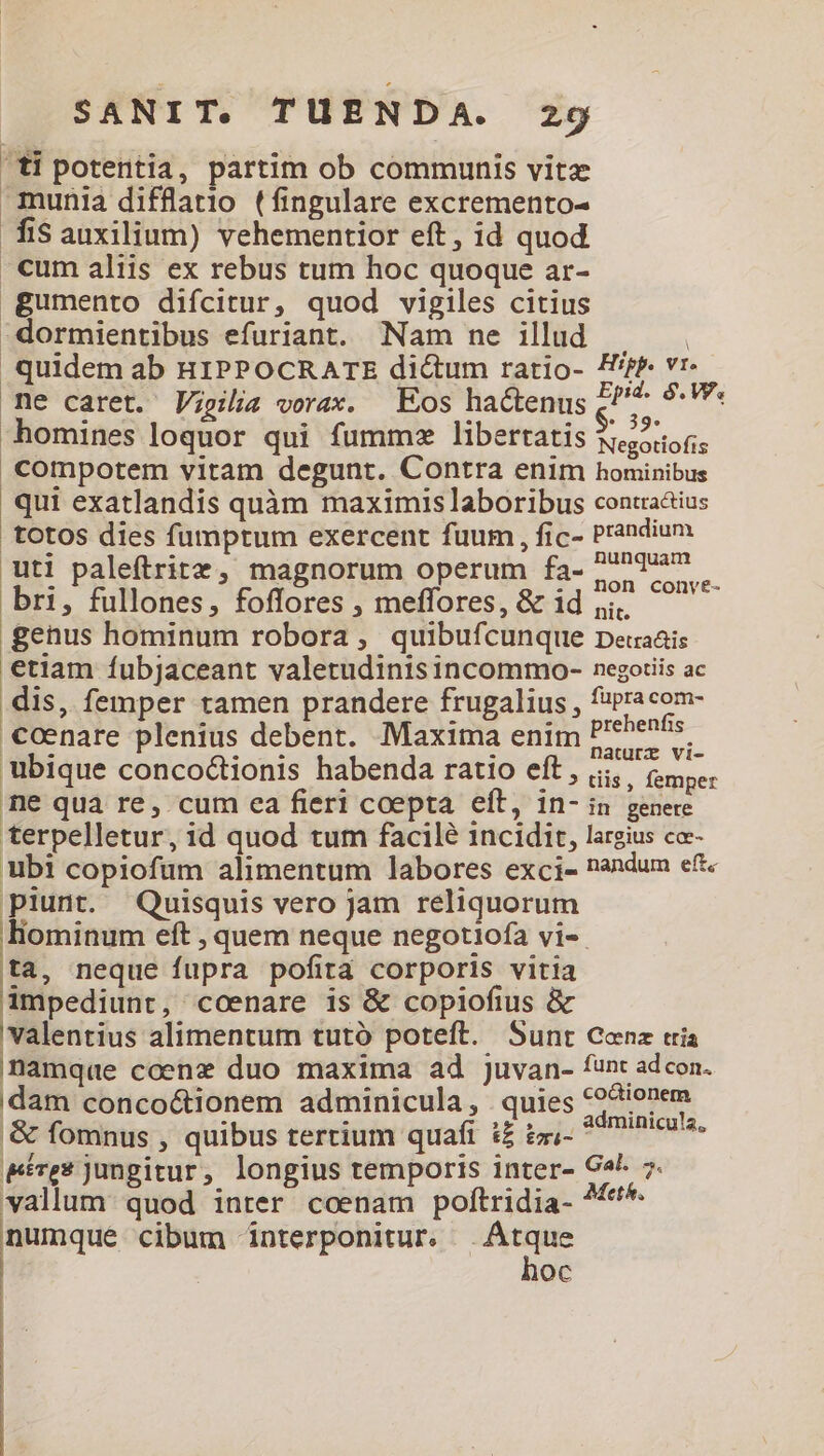 'ti potentia, partim ob communis vitz munia difflatio (fingulare excremento- fisauxilium) vehementior eft, id quod cum aliis ex rebus tum hoc quoque ar- gumento difcitur, quod vigiles citius dormientibus efuriant. Nam ne illud | . quidem ab HIPPOCRATE dictum ratio- Hifp. vr- me caret. Vigilia vorax. — Eos hactenus £^ Pr i^ homines loquor qui fumme libertatis Negotiofis compotem vitam degunt. Contra enim hominibus qui exatlandis quàm maximis laboribus contiaáius totos dies fumptum exercent fuum , fic- Prandium uti paleftritz, magnorum operum fa- PP bri, fullones, foffores , meffores, &amp; 1d jj. genus hominum robora, quibufcunque peuaais etiam fíubjaceant valetudinis incommo- negotiis ac dis, femper tamen prandere frugalius, pe ecu cenare plenius debent. Maxima enim PEE. ubique conco&amp;tionis habenda ratio eft , i... femper ne quà re, cum ea fieri coepta eft, in- in genere terpelletur, id quod tum facilé 1ncidit, largius ce- ubi copiofum alimentum labores exci- nandum eft. piunt. Quisquis vero jam reliquorum liominum eft , quem neque negotiofa vi-. ta, neque fupra pofita corporis vitia impediunt, coenare is &amp; copiofius &amp; valentius alimentum tutó poteft. Sunt Cenz tria Ünamque coenz duo maxima ad juvan- funt adcon. dam concoótionem adminicula, quies Bus '&amp; fomnus , quibus tertium quaft i£ £xi- Eres jungitur, longius temporis inter- Ca^ 7. vallum: quod inter coenam poftridia- ^«^. numque cibum interponitur. Atque | hoc