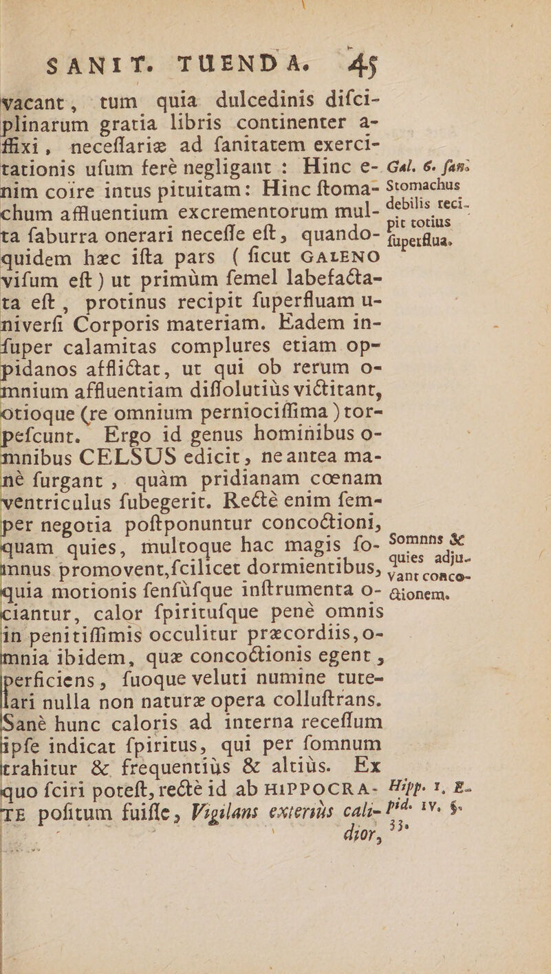 vacant, tum quia dulcedinis difci- plinarum gratia libris continenter a- fixi, neceffarie ad fanitatem exerci- tationis ufum fere negligant : Hinc e- Ga. 6. fas; nim coire intus pituitam: Hinc ftoma- Stomachus chum affluentium excrementorum mul. debilis reci- ta faburra onerari neceffe eft, quando- Pau. quidem hzc ifta pars ( ficut GALENO 3 vifum eft) ut primüm femel labefacta- ta eft, protinus recipit fuperfluam u- niverfi Corporis materiam. Eadem in- fuper calamitas complures etiam op- pidanos afflidtat, ut qui ob rerum o- mnium affluentiam diflolutius victitant, Otioque (re omnium perniociffima ) tor- pefcunt. Ergo id genus hominibus o- inibus CELSUS edicit, neantea ma- a: furgant , quàm pridianam coenam ventriculus fubegerit. Recté enim fem- er negotia poftponuntur concoctioni, quam quies, multoque hac magis ío- PPP. mnus promovent,fcilicet dormientibus, T^ »- quia motionis fenfüfque inftrumenta o- aionem. ciantur, calor fpiritufque pené omnis B occulitur precordiis, o- nia ibidem, qux conco&ionis egent , »erficiens, fuoque veluti numine tute- ari nulla non naturz opera colluftrans. ané hunc caloris ad interna receffum ipfe indicat fpiritus, qui per fomnum trahitur & frequentius & altius. Ex quo fciri poteft, re&té id ab HiIPPOCRA- fp. , E- TE pofitum fuiffe, P;gilans exteris jud ». iv. $. Somnns &