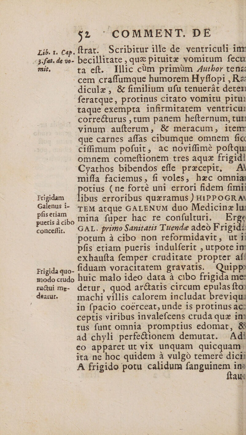 Lib. 1. Cap. Ítrat. Scribitur ille de ventriculi int -3.fat. de vo- becillitate , que pituitz vomitum fecu mit. ta eft. Illic cüm primüm Zutbor tenz: cem craffumque humorem H yflopi , Rs: dicule , &amp; fimilium ufu tenuerát deter feratque, protinus citato vomitu pitui taque exempta infirmitatem ventricui correéturus , tum panem hefternum, tuti vinum aufterum, &amp; meracum, itenr que carnes affas cibumque omnem fi« ciffimum pofuit, ac noviffimé poftqu omnem comeftionem tres aquz frigidi Cyathos bibendos effe precepit. — Ai mifía faciemus, fi voles, hec omnia potius (ne forté uni errori fidem fimi: Ffrigidam — libus erroribus quzramus ) HIPPOGR A^ Galenus i- Tgw atque GALENUM duo Medicina lui aedes mina fuper hac re confulturi. —Erge conce. — GAL. primo Sanitatis Tuende adeó Frigidi potum à cibo non reformidavit, uti pfis etiam pueris indulferit , utpote im exhaufta femper cruditate propter af! Frigida quo- fiduam voracitatem gravatis. Quipp» modo crudo huic malo ideo data à cibo frigida me: ruàui me- detur, quod arctatis circum eputas fto» deuut. — machi villis calorem includat breviqu: in fpacio coerceat, unde is protinus ac: ceptis viribus invalefcens cruda quz im tus funt omnia promptius edomat, &amp; ad chyli perfe&amp;ionem demutat. Adi eo apparet ut vix unquam quicquam. ita ne hoc quidem à vulgó temeré dicii A frigido potu calidum Mug in: tas