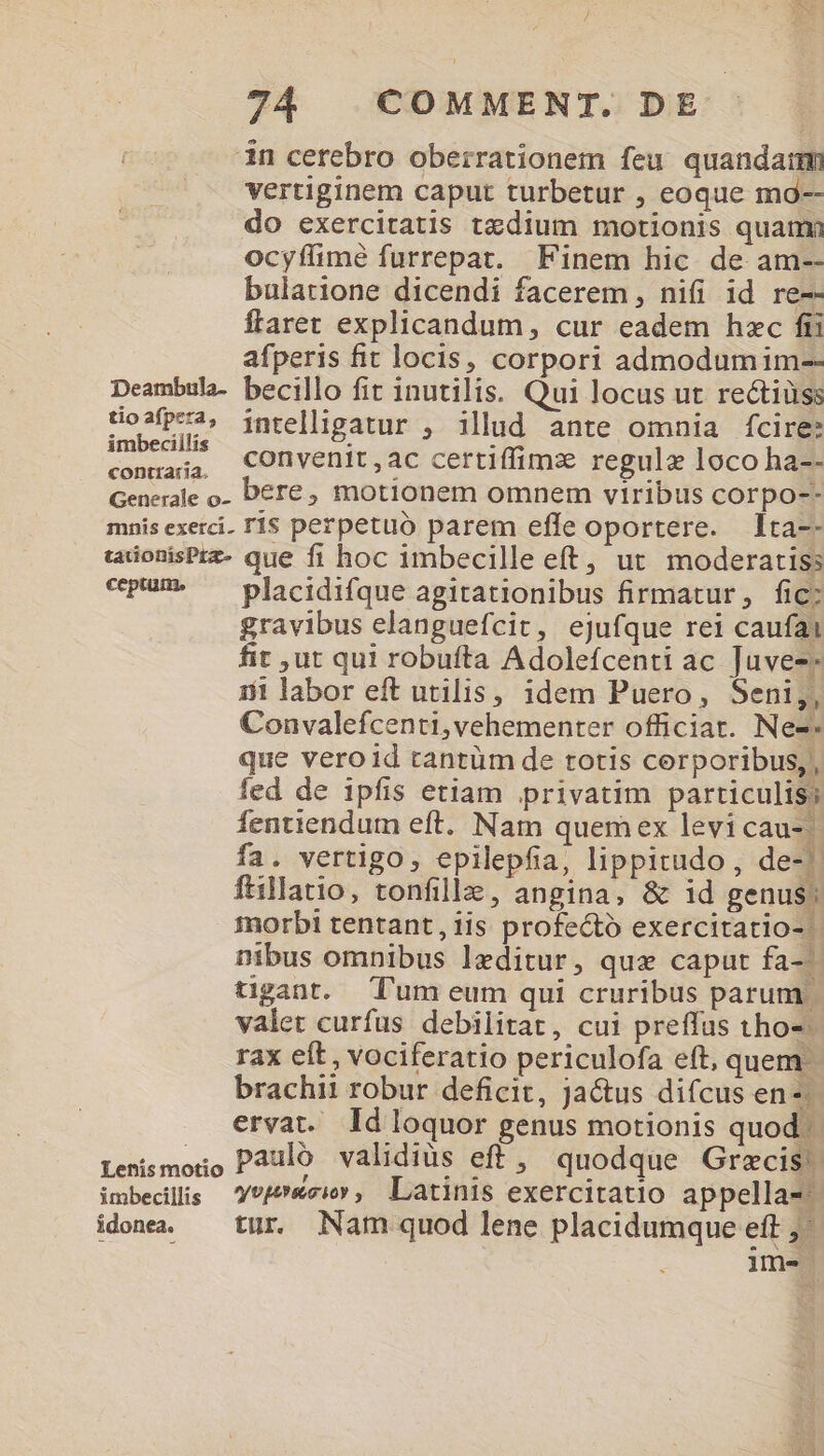 in cerebro oberrationem feu quandam vertiginem caput turbetur , eoque mo-- do exercitatis tzdium motionis quami ocyífime furrepat. Finem hic de am-- bularione dicendi facerem, nifi id re-- flaret explicandum, cur eadem hec fti afperis fit locis, corpori admodumim-- Deambula- becillo fit inutilis. Qui locus ut rectiüss tio2fPea, intelligatur , illud ante omnia fcire: procu convenit , ac certiffimz regulz loco ha-- Generale o- Dére ; motionem omnem viribus corpo-- mnis exerci. TÍ$ perpetuo parem effe oportere. lta-- taonisPrz- que fi hoc imbecille eft, ut moderatiss «pum» ^ placidifque agitationibus firmatur, fic; gravibus elanguefcit, ejufque rei caufai t ut qui robufta Adolefcenti ac Juvez 131 labor eft utilis, idem Puero, Seni;,, Convalefcenti,vehementer officiar. Ne-- que veroid tantüm de totis cerporibus, , fed de ipfis etiam privatim particulis fentiendum eft. Nam quemex levi cau-| fa. vertigo, epilepfia, lippitudo,, de-' ftillatio, tonfille, angina, &amp; id genus: morbi tentant, iis profecto exercitatio- | nibus omnibus leditur, que caput fa-^ tigant. Tum eum qui cruribus parum | valet curfus debilitat, cui preffus tho- rax eft, vociferatio periculofa eft, quem. brachii robur deficit, ja&amp;us difcus en; ervat. Id loquor genus motionis quod. Lensmoio Paulo validiüs eff, quodque Grecis! imbecilis —'Yvf&amp;civ, Latinis exercitatio appella-: idonea. — tur. Nam quod lene placidumque eft ;- im-