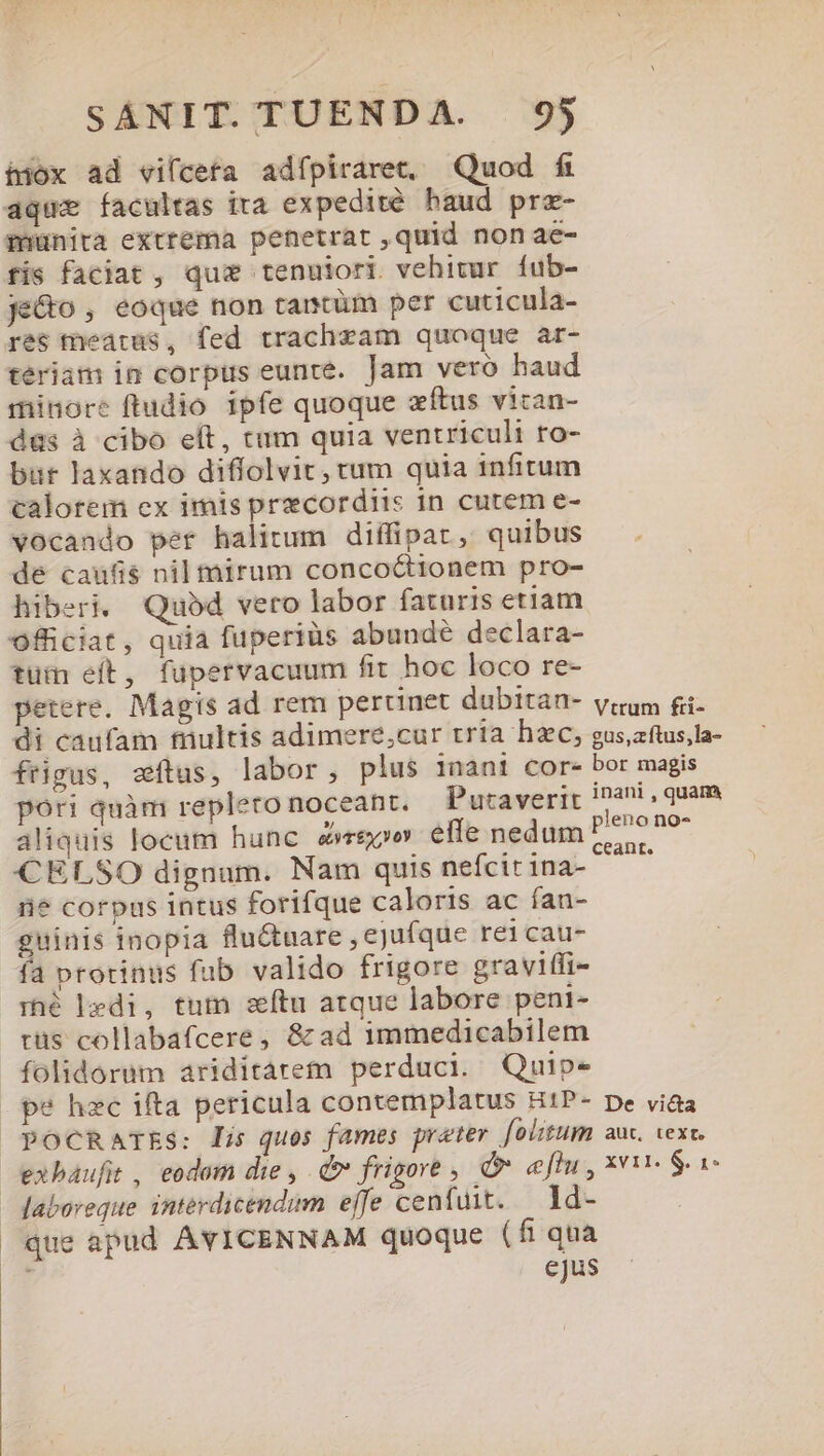 hiox ad vifceta adípiraret, Quod fi aque facultas ira expedité haud prz- inunita extrema penetrat ,quid non ae- fis faciat , qui tenuiori vehitur íub- je&amp;o , eoque non tantüm per cuticula- res tneatus, fed trachzam quoque ar- tériam in corpus eunte. Jam veró haud minore ftudio ipfe quoque zftus vitan- düs à cibo eft, tum quia ventriculi ro- bur laxando diffolvit, tum quia infitum calotem ex imis precordiis in cutem e- vocando per halitum diffipat, quibus de caufis nil mirum conco&amp;ionem pro- hiberi. Quod vero labor faturis etiam officiat, quia fuperiüs abunde declara- tüm eft, fupervacuum fit hoc loco re- petere. Magis ad rem perunet dubitan- vum fi- di caufam trultis adimere;cur tria hzc, gus,aftus,la- frigus, atus, labor, plus inani cor- bor magis pori quàm repleto noceant. Putaverir inani, quam aliquis locum hunc repo effe nedum PP P7 CELSO dignam. Nam quis nefcitina- ^ ' in? corpus intus forifque caloris ac ían- guinis inopia flu&amp;uare , ejufque re1cau- fa protinus fub valido frigore graviffi- rhé bhedi, tutn zítu atque labore peni- tüs collabafcere, &amp;ad immedicabilem folidorum ariditárem perduci. Quip- pe hec ifta pericula contemplatus H1P- De viaa pPocCRarss: lis quos fames prater [oltum auc. vex, exbaufit, eodom die , Q frigore , d eflu, xi $ i - Jaboreque interdicendum effe cenfuit. ld- que apud AYVICENNAM quoque (fi qua ejus