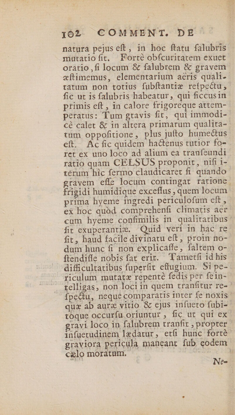 natura pejus eft, in hoc ftatu falubris mutatioíit. Forte obfcuritatem exuet oratio ,fi locum &amp; falubrem &amp; gravem zftimemus, elementarium aéris quali-- tatum non totius fubítantie refpectu, fic ut is falubris habeatur, qui ficcusin primis eft, in calore frigoreque attem- peratus: Tum gtavis fit, qui immodi- cé calet &amp; 1n altera primarum qualita- tum oppofitione, plus jufto humectus eft. Acfic quidem hactenus tutior fo- ret ex uno loco ad alium ea traufeundi ratio quam CELSUS proponit, nifi i- térum hic fermo claudicaret fi quando gravem eff? locum contingat ratione, frigidi humidique exceflus , quem locum prima hyeme ingredi periculofum eft, - ex hoc quód comprehenfi climatis aer cum hyeme confimilis in qualitatibus ' fit exuperantie. Quid veri in hac re fit, haud facile divinatu eft, proin no- düm hunc fi non explicaffe, faltem o- ftendiffe nobis fat erit. T'ametfi id his difficultatibus fuperfit effugium. 51 pe-- ficulum mutat« repenté fedis per fein- telligas, non lociin quem tranfitur re- ' fpecu, nequé comparatis inter fe noxis qux ab aure vitio &amp; ejus infueto fubi- toque occurfu oriuntur , fic ut qui ex gravi loco in falubrem tranfir , propter infuetudinem ledatur, etfi hunc forté- graviora pericula maneant fub eodem calo moratum. ER. * Nes