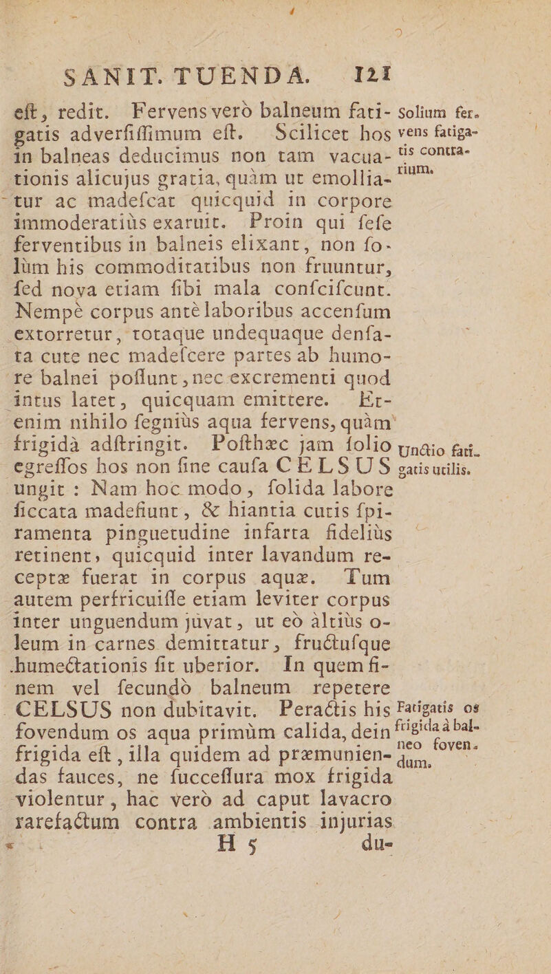 eft, redit. Fervens vero balneum fati- solium fer. gatis adverfiffimum eft. — Scilicet hos vens fatiga in balneas deducimus non tam vacua- 5 conta- .tionis alicujus gratia, quàm ut emollia- rae -tur ac madefícat quicquid in corpore immoderatiüs exaruit. Proin qui fefe ferventibus in balneis elixant, non fo- ]àüm his commodttatibus non fruuntur, fed nova etiam fibi mala confcifcunt. Nempé corpus anté laboribus accenfum extorretur, totaque undequaque denfa- ta cute nec madefcere partes ab humo- re balnei poffunt , nec excrementi quod intus latet, quicquam emittere. — Er- enim nihilo fegniüs aqua fervens, quàm' írigidà adítringit. Pofthxc jam folio psaio ei. egreffos hos non fine caufa CELSUS gisuilis. ungit : Nam hoc modo, folida labore ficcata madefiunr, &amp; hiantia cutis fpi- ramenta pinguetudine infarta fideliüs retinent, quicquid inter lavandum re- cepte fuerat in corpus aqux. Tum -autem perfricuifle etiam leviter corpus inter unguendum Jüvat, ut eo àltiüs o- leum in carnes demitratur, fructufque .humeGtationis fit uberior. In quem fi- nem vel fecundó balneum repetere . CELSUS non dubitavit. Peraéctis his Fatigatis os fovendum os aqua primüm calida, dein uda eue frigida eft, illa quidem ad premunien-4,5, ^ das fauces, ne fucceflura mox frigida violentur , hac veró ad caput lavacro rarefactum contra ambientis injurias SEE H 5 du-