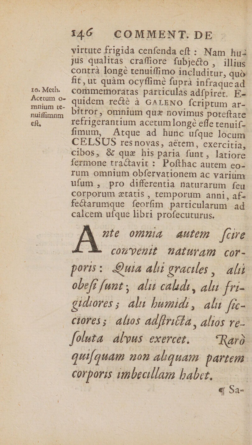 Acetum o- imnium te- nuiffimnm eft, 146 COMMENT. DE virtute frigida cenfenda eft : Nam hu jis qualitas craffiore fubje&amp;o , illius contrà longé tenuiffimo includitur, quó fit, ut quàm ocyflimé fuprà infraque ad commermoratas particulas adfpirer. E- quidem re&amp;é à GALENO fcriptum ar- bitror, omnium quz novimus poteftate refrigerantium acetum ]longé effe tenuif- fimum, Atque ad hunc ufque locum CELSUS resnovas, aétem, exercitia, cibos, &amp; que his paria funt, latiore fermone tractavit : Pofthac autem eo- rum omnium obfervationem ac varium ufum , pro differentia naturarum feu corporum ztatis , temporum anni, af fecarumque feorfim particularum ad calcem ufque libri profecuturus. FS. omnia autem fare couvyeutt nAÍIUYA Ccor- poris: Quia ali graciles ,. ali obefe funt , alit calids, alui fri- gidiores ;. alu bumidi, ali fec- foluta. alvus. exercet, Raró quifquam mon aliquam. partem corporis inbecillaz babet, ——— | «Sa.