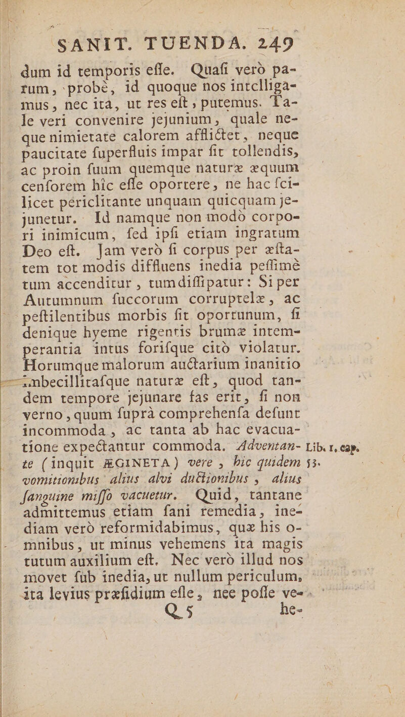 dum id temporis effe. Quafi vero pa- rum; probé, id quoque nos intclliga- mus, nec ità, ut res eft ; putemus. Ta- le veri convenire jejunium, quale ne- que nimietate calorem afflictet, neque paucitate fuperfluis impar fit tollendis, ac proin fuum quemque nature equum cenforem hic efle oportere, ne hac fci- licet périclitante unquam quicquam je- junetur. Id namque non modó corpo- ri inimicum, fed ipfi etiam ingratum Deo eft. Jam vero fi corpus per zíta- tem tot modis diffluens inedia peífimé tum accenditur , tumdiffipatur: 5i per Autumnum fuccorum corruptele, ac .peftilentibus morbis fit oportunum, fr denique hyeme rigenris brumz intem- perantia intus forifque citó violatur. Horumque malorum au&amp;tarium 1nanitio —inbecillitafque naturz eft, quod tan- dem tempore jejunare fas erit, fi non verno , quum fuprà comprehenfa defunt tione expectantur commoda. Zdventan- te (inquit EGINETA) vere , bic quidem vomitionibus : alius alvi dutlionibus ,— alius fanguine miffo vacuetur.. Quid, tantane admittemus etiam fani remedia, ine- diam veró reformidabimus, quz his o- tutum auxilium eft. Nec vero illud nos movet füb inedia, ut nullum periculum, Lib. r, cap. EL Q. 5 . he- | | - mnibus, ut minus vehemens ita magis | | |