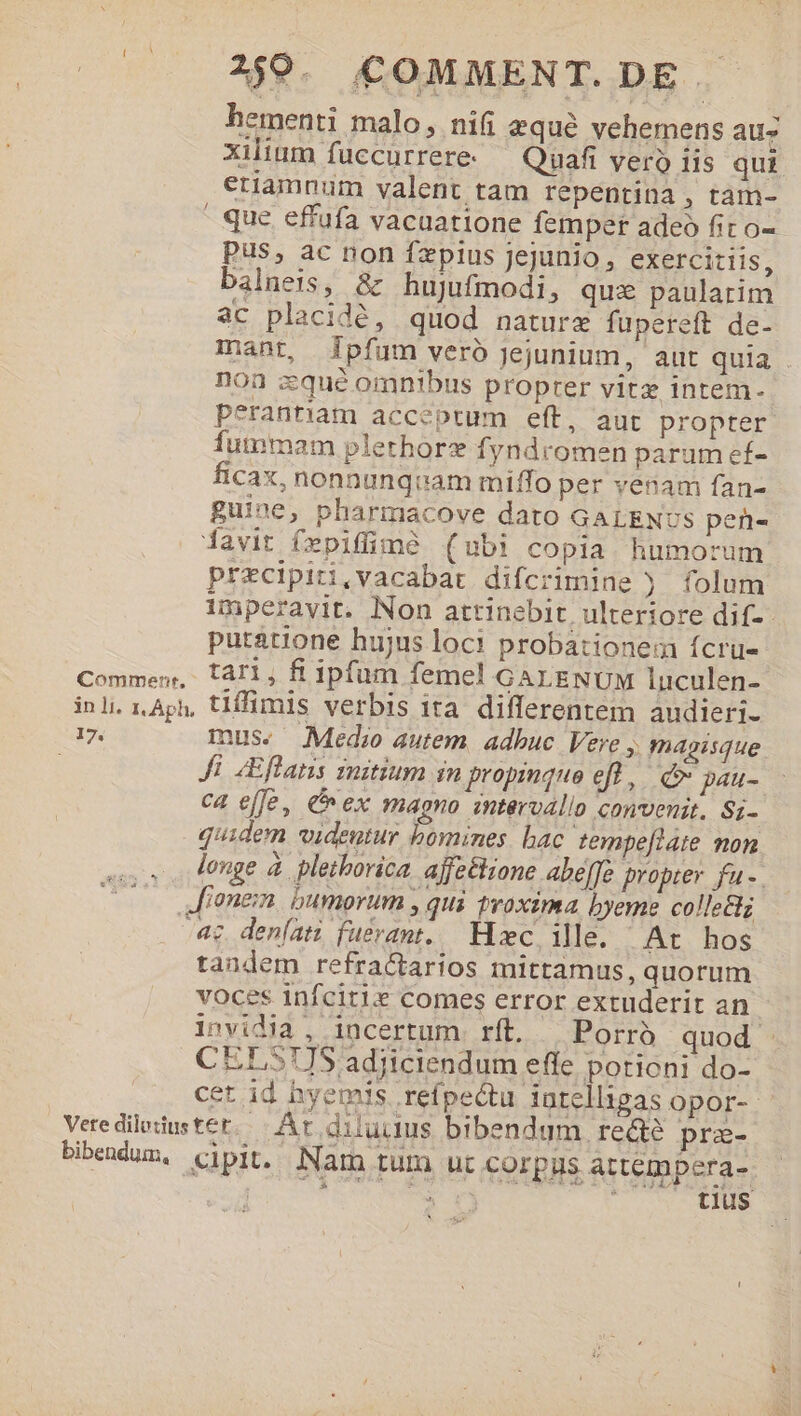 —. $9. £0MMENT.DE. hementi malo, nifi equé vehemens au- xilium fuccurrere- — Quafi vero iis qui etiamnum valent tam repentina, tam- | que effufa vacuatione femper adeo fit o- pus, ac non fzpius jejunio, exercitiis, balneis, &amp; hujufmodi, qui paularim ac placidé, quod nature fupereft de- mant, jpfum veró jejunium, aut quia - noa cqué omnibus proprer vitz intem- peranriam acceptum eft, aut propter fummam plethorz fyndromen parum ef- ficax, nonnunqtam miffo per venam fan- guine, pharmacove dato GALENUS pen- iavit fepiffimé (ubi copia humorum precipiti,vacabat difcrimine j folum imperavit. Non attinebit, ulteriore dif- putátione hujus loci probationem ícru- Commen, tal, fi ipfum femel GALENUM luculen- inl iAph, tlffüümis verbis ita differentem audieri- 17. mus. Medio autem. adbuc Vere ,, magisque Ji ZEffans initium in propinquo eft, pe ca effe, C ex magno zntervallo convenit. Si- quidem videutur bomines bac tempe[late non longe à pletborica. ajfe&amp;iione abe[fc propter fu -. ionem. bumorum , qui proxima byeme collettz 4c. deníati fuerant. Hzc. ille. At hos tandem refractarios mittamus, quorum voces infcitie comes error extuderit an invidia, incertum. rft. Porrà quod CELSUS adjiciendum effe porioni do- cet id hyemis refpectu intelligas opor- Vete dilotius tet. - At.diluitus bibendum. recte pra- bibendum, cipit. Nam tum ut corpus attempera-