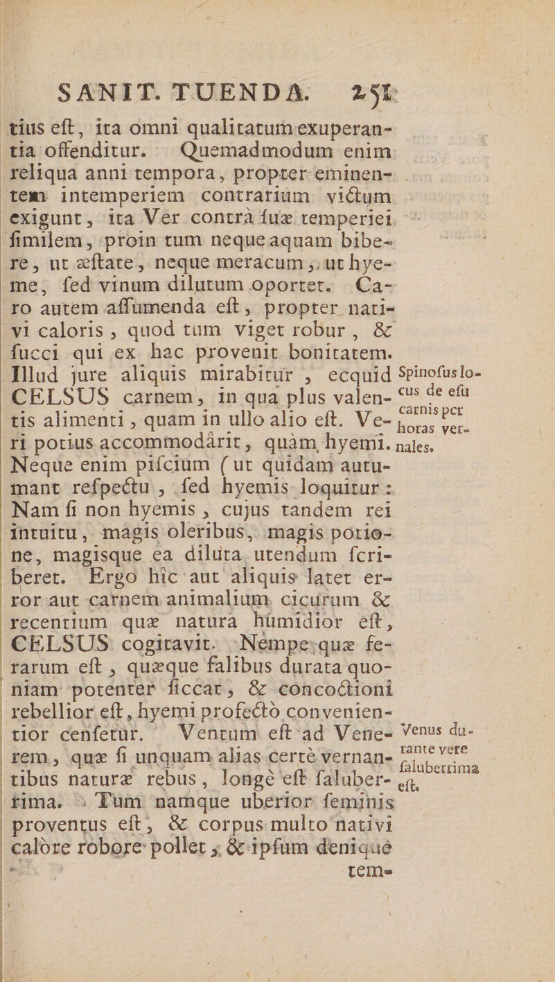 tius eft, ita omni qualitatum exuperan- tia offenditur. || Quemadmodum enim . reliqua anni tempora, propter eminen- tem intemperiem contrarium victum exigunt, ita Ver contrà fux temperiei fimilem, proin tum nequeaquam bibe- re, ut zftate, neque meracum ,. ut hye- me, fed vinum dilutum oportet. |.Ca- ro autem affumenda eft, propter nati- vi caloris , quod tum viget robur , &amp; fucci qui ex hac provenit bonitatem. Ilud jure aliquis mirabitur , ecquid SPinofuslo- CELSUS carnem, in qua plus valen- *'* de efa tis alimenti , quam in ullo alio eft. Ve- rcd ri potius accommodárit, quàm, hyemi. nales, Neque enim piícium ( ut quidam autu- mant refpectu , fed hyemis loquitur z Nam fi non hyemis , cujus tandem rei intuitu, magis oleribus, magis porio- ne, magisque ea diluta. utendum fcri- beret. Ergo hic aut aliquis latet er- roraut carnem animalium. cicurum &amp; recentium quse natura hümidior eft, CELSUS cogitavit. Neémpe:quz fe- rarum eft , queque falibus durata quo- niam potenter ficcar, &amp; concoóctioni rebellior eft, hyemi profectó convenien- : tior cenfetur. — Ventum eft ad Vene- Venus du- rem , quz fi unquam alias certe vernan- 27 77 : tibus naturz rebus, longé efffaluber-.$ —— — fima. » Tum namque uberior feminis | proventus eft; &amp; corpus multo nativi : calore robore: pollet ;; &amp; ipfum denique | : | : tem ne V |