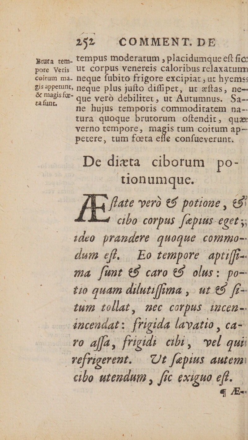 Brüta tem- pote Veris coitum ma. Sis appetunt, &amp; magis fge- ta funt, tempus moderatum , placidumque eft ficc ut corpus venereis caloribus relaxatunm neque fubito frigore excipiat, ut hyems: neque plus juíto diffipet, ut eftas, ne-—- que vero debilitet, ut Autumnus. Sa-- ne hujus temporis commoditatem na-- tura quoque brutorum oftendit, qua verno tempore, magis tum coitum ap- petere, tum foeta effe confueverunt. De dixta ciborum po- tion umquc. fate verà € potioue , €8 cibo corpus f[epius-eget s; ideo pramdere quoque commo-- dum efl. Eo tempore. aptiffr-- ma funt €9 caro €9 olus: po— £0 quam dilutiffina , - ut e5 ff- tum tollat, mec corpus iucen-. énceudat: frigida lavatio , ca-- ro ala, frigidi cibi, vel quii cibo uteuduth , fic exiguo eff. | ej Ew