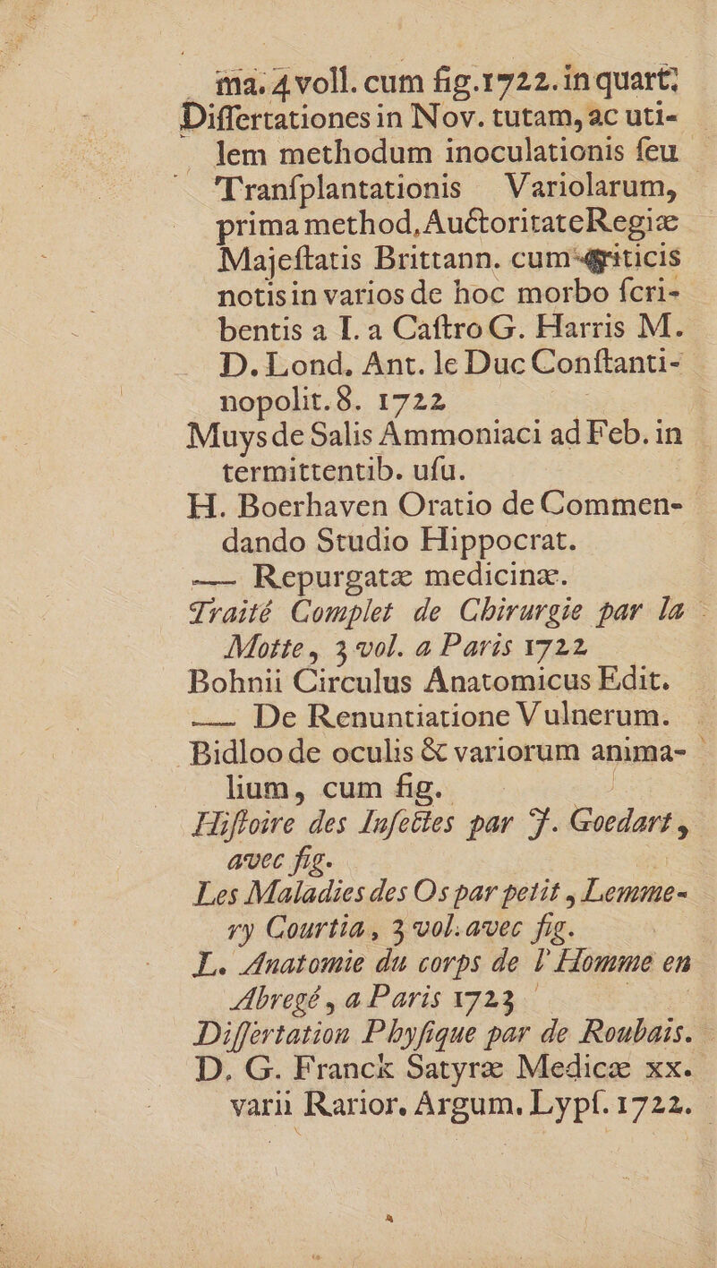 ! iicet cum fig.1722.in quart; Differtationes in Nov. tutam, ac uti- . lem methodum inoculationis feu - Tranfplantationis — Variolarum, - prima method, AuctoritateRegi Majeftauis Brittann. cum: 4griticis notisin varios de hoc morbo fcri- bentis a I. a Caftro G. Harris M. D. Lond. Ant. lc Duc Conftanti- nopolit.8. 1722 Muysde Salis Ammoniaci ad Feb. in termittentib. ufu. H. Boerhaven Oratio de Commen- dando Studio Hippocrat. —- Repurgatz medicina. Jraité Gomplet de Chirurgie par la - Motte, 3 vol. a Paris 722 Bohnii Circulus Ánatomicus Edit. —. De Renuntiatione V ulnerum. Bidloo de oculis &amp; variorum anima- : lium, cum fig. Hifloire des lufettes par 7. Gocdana avec fig. | Les Maladies des Os par petit , Lemm- ry Gourtia , 3 vol.avec fig. | IL. dnatomie du corps de , Hone en HIbregé , a Paris 1723 Differtation Pbyfi ique par de Roubais. D. G. Franc&amp; Satyrz Medica xx. vari. Rarior, Argum, Lypí.1722.