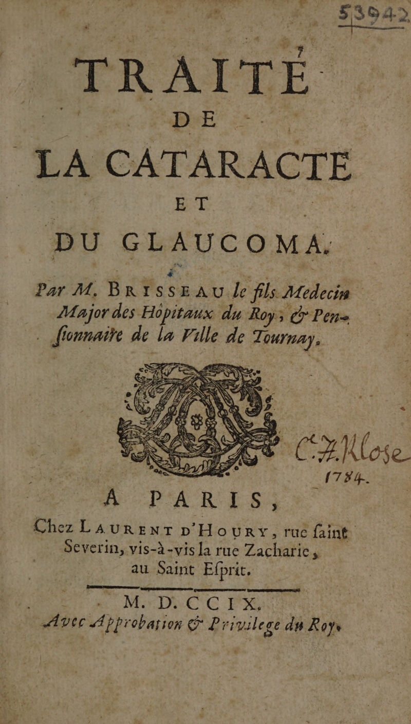 tel Dan di Dh nf &gt; : Re  MANU HET 2 de 53645 a) F x 2 _— TRAITÉ LA CATARACTE DU GLAUCOMA. Par M. B RIS à EAU Le fils Medecis Major des Hopitaux du Roy; Pen … Jionnaite de la Ville de Tournay. DA R ESS Chez LAURENT D'Houry, ruc faint. Severin, vis-à-vis la rue Zacharie, au Saint Efprit, a ME A MrDNCC PR Avec Approbation © Lrivil cge du Roy