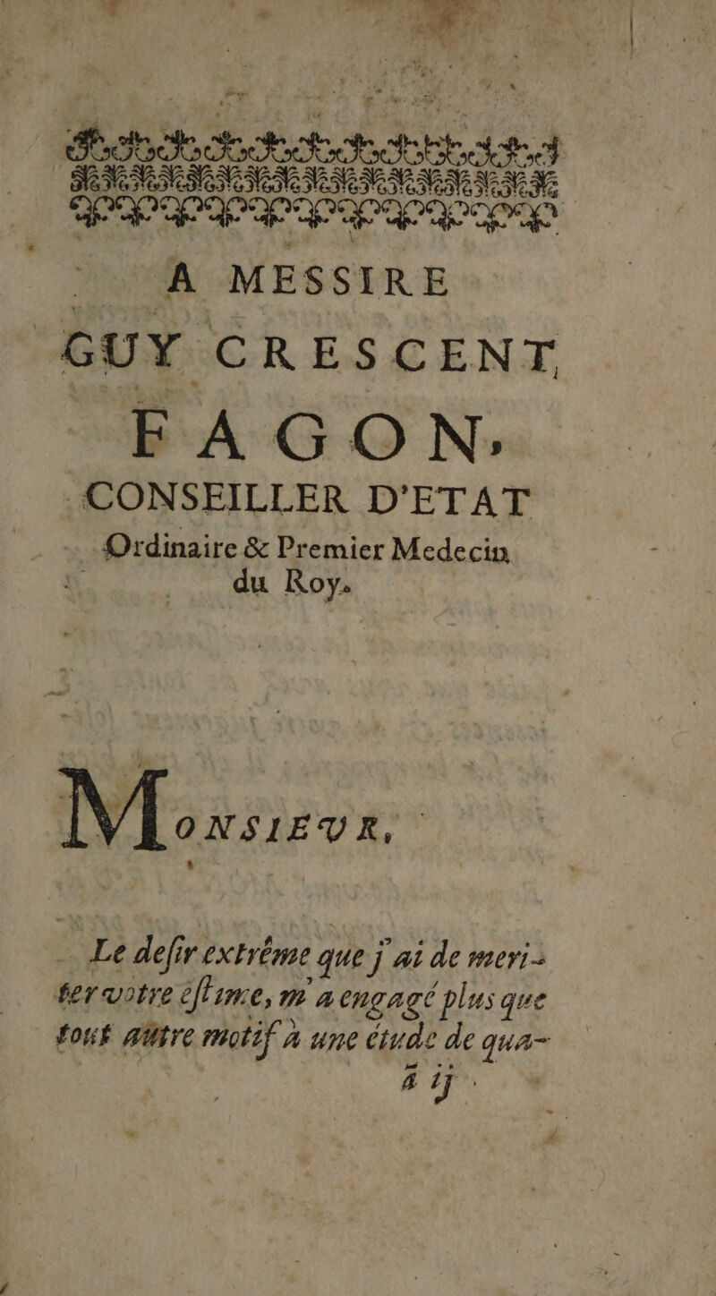 t Lei FRERES Hd MN NME pe PP A MESSIRE “GUY. CRESCENT F AG O N: CONSEILLER D'ETAT Ordinaire &amp; Premier Medecin du Roy. ONSIEUVR, | Le defir extréme que j ai de meri- fer votre ee CAR CHÇAgC plus que foué aütre motif À une étude de qua