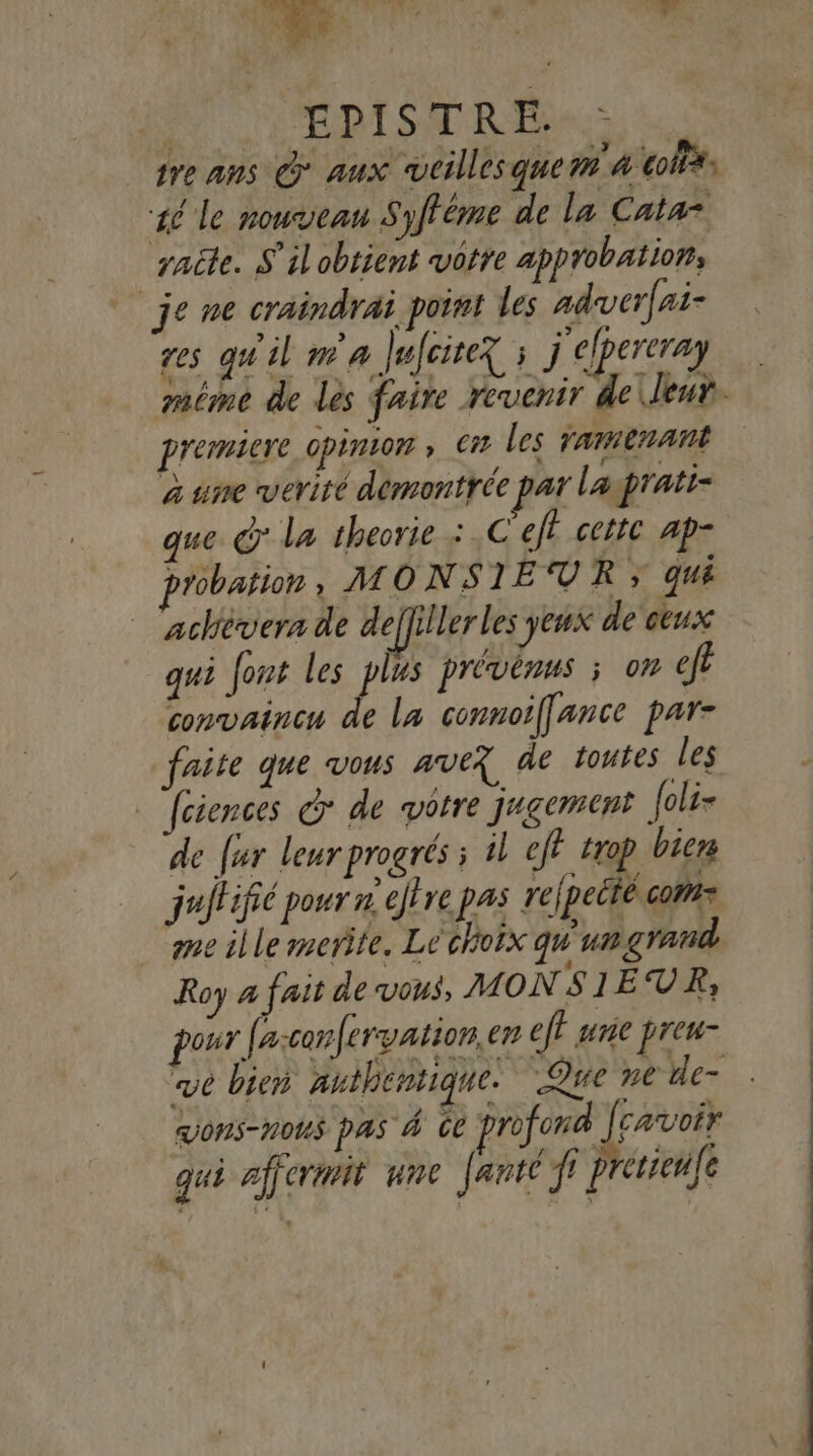 EPISTRE. tre ans © aux vtillesque m4 tofi*s 46 le nouveau Syfféme de la Catar raite. S'il obtient votre app obation; je ne craindrai point les adwuerfai- res qu'il m'a Jufcite ; j elpereray méme de lès faire revenir de leur. premiere opinion » © les ramenant à une verité demontrée par lagpratt- que © La theorie : .C eff cette ap- probation, MONSIEUR » qui achèvern de deffiller les yeux de ceux qui font les plus prévènus ; on ef convaincu de la connoiffance par- faite que vous ave? de toutes les _ fciences G* de vôtre jugement foli- de far leur progrés ; il ef? trop biens juitifié pour x eflre pas refpeité coms me ille merite, Le choix qu un grand Roy 4 fait de vous, MONSIEUR, pour fasconfervation. en eff une prew- we bien authentique. Que ne de ons-nous pas 4 de profond cavoir à gui ajjermit une Janté f ? crien(e