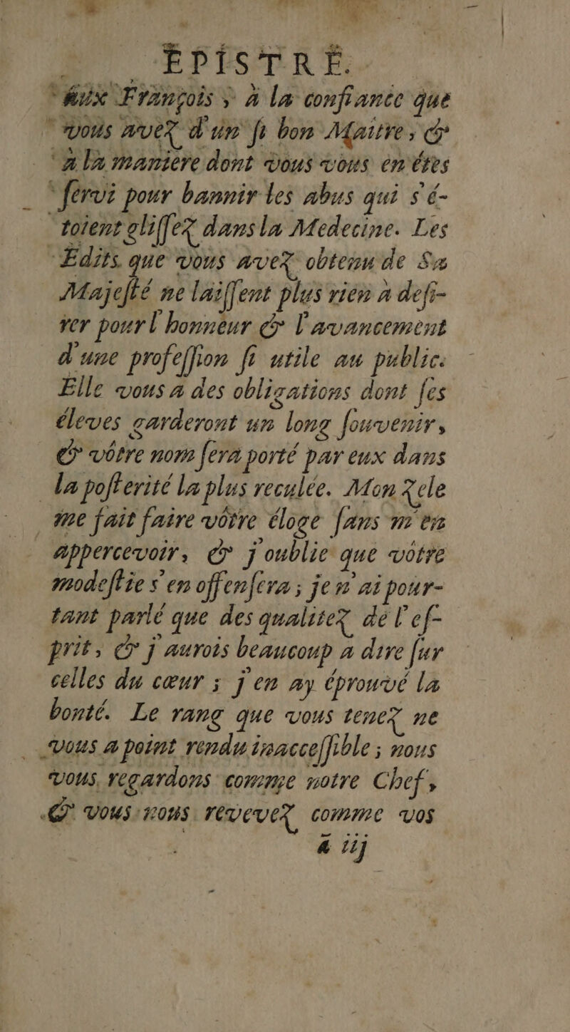 nn 2 n L MS LL 5 | Vaux François &gt; à La confianic que “vous mue? d'un fi bon Maitre, ‘a la maniere dont vous vous ènéres _ “férvi pour bannir les abus qui s'é- “toïent gliffe? dansla Medecine. Les “Edits que vous ave? obtesn de Sw Majejté ne laiffent plus rien à defi- ver pour l'honneur &gt; l'avancement d'une profeffion fi utile au public. Elle vous à des obligations dont [es éleves garderont un long fouvenir, C vôtre nom fera porté par eux dans da pofferité La plus reculée. Mon Xele 0e fait faire vôrre éloge fans me appercevoir, © j'oublie que votre modeffie s'en offenfera ; je n'ai pour- tant parlé que des qualite? de l'ef- prit, © j aurois beaucoup à dire [ur celles du cœur ; j'en ay éprouvé là bonté. Le rang que vous tene? ne vous à point rendu iracceffible ; nous Vous, regardons comme notre Chef, «C' Vous nos reveve? comme vos &amp; iij