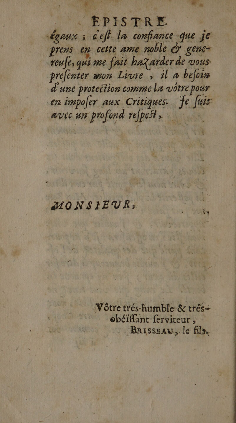 :: ha El A, | EPISTRE. égaux x Ceft. la confiance -que je prens em cette ame noble à gene- reufe, qui me fait ba? arder de vous prelenter mon Livre ; il à befois d'une proteétion comme La vôtre pour en impoler aux Critiques. Te Juis avec ur profond refpest MONSIEUR; Vôtre trés-humble &amp; trés obéiflant ferviteur , Brisssau., le fils,