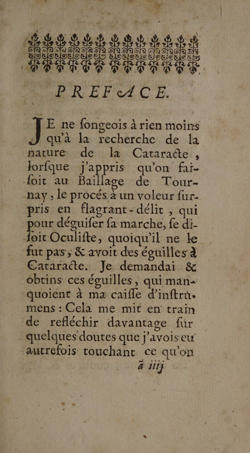 PT Riot HIOUIS RENE ARR OR RDS WP RE F'e4 CE. E ne fongeoïs à rien moins J qu'à là recherche de la nature de a Catarade , Jorfque j’appris qu'on fai. Hoit am Baïllage de Tour- nay ; le procés à un voleur fur- pris en flagrant-délit , qui pour déguifer fa marche, fe di- Hoit Oculifte, quoiqu'il ne le fut pas ; &amp; avoit des éguilles à Cataraëte. Je demandai &amp; ébtins ces écuilles ; qui man- quoient à ma caïifle d’inftru. mens : Cela me mit en train de refléchir davantage für _ quelques doutes que j’avois eu aucrefois touchant ce qu'on | &amp; iitÿ