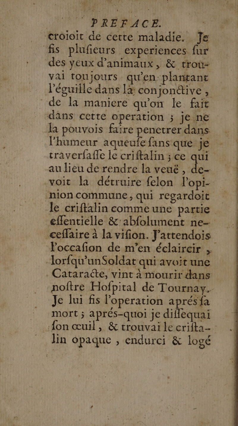 ET à Po ES Po - €rotoit de cette maladie. Je fis plufeurs experiences fur des yeux d'animaux, &amp; troû- vai toujours qu'en-plantant de la maniere qu'on le fait dans cette operation ; je ne la pouvois faïre penetrer dans l'humeur aqueufe fans que je traverfaffe le criftalin ; ce aui au lieu de rendre la veué , Fi _nion commune , qui regardoit ceffaire à la vifion. J’attendois Voccafion de m’en éclaircir , lorfqu’unSoldat qui avoit une poftre Hofpital de Tournay. Je lui fis operation aprésfa mort ; aprés-quoi je diflequai lin opaque , endurci &amp; logé