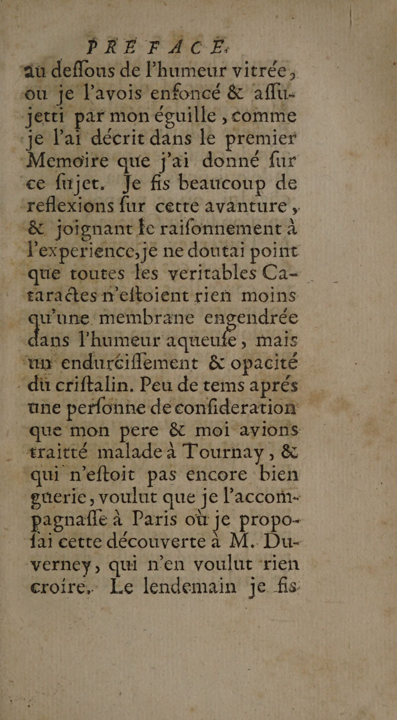 » PRÉFACE dau deffous de Phumeur vitrée, où je l’avois enfoncé &amp; affu- jetti par mon éguille , comme ‘je Var décrit dans le premier Memoire que j'ai donné fur ce fujet. Je fis beaucoup de reflexions fur cette avanture , &amp; joignant fe raifonnement à lexperience,je ne doutai point _ que toutes les veritables Ca- tara tes meftoient rieñ moins une membrane engendrée dass l'humeur aqueufe, mais “un endurtiflement &amp; opacité “dü criftalin. Peu de tems aprés une perfonne deconfideration que mon pere &amp; moi ayions traitté maladeà Tournay, &amp; ‘qui n’eftoit pas éncore bien guerie , voulut que je laccom- pagnañle à Paris où je propo- fai cette découverte à M. Du- verney, qui n’en voulut ‘rien croire, Le lendemain je fis