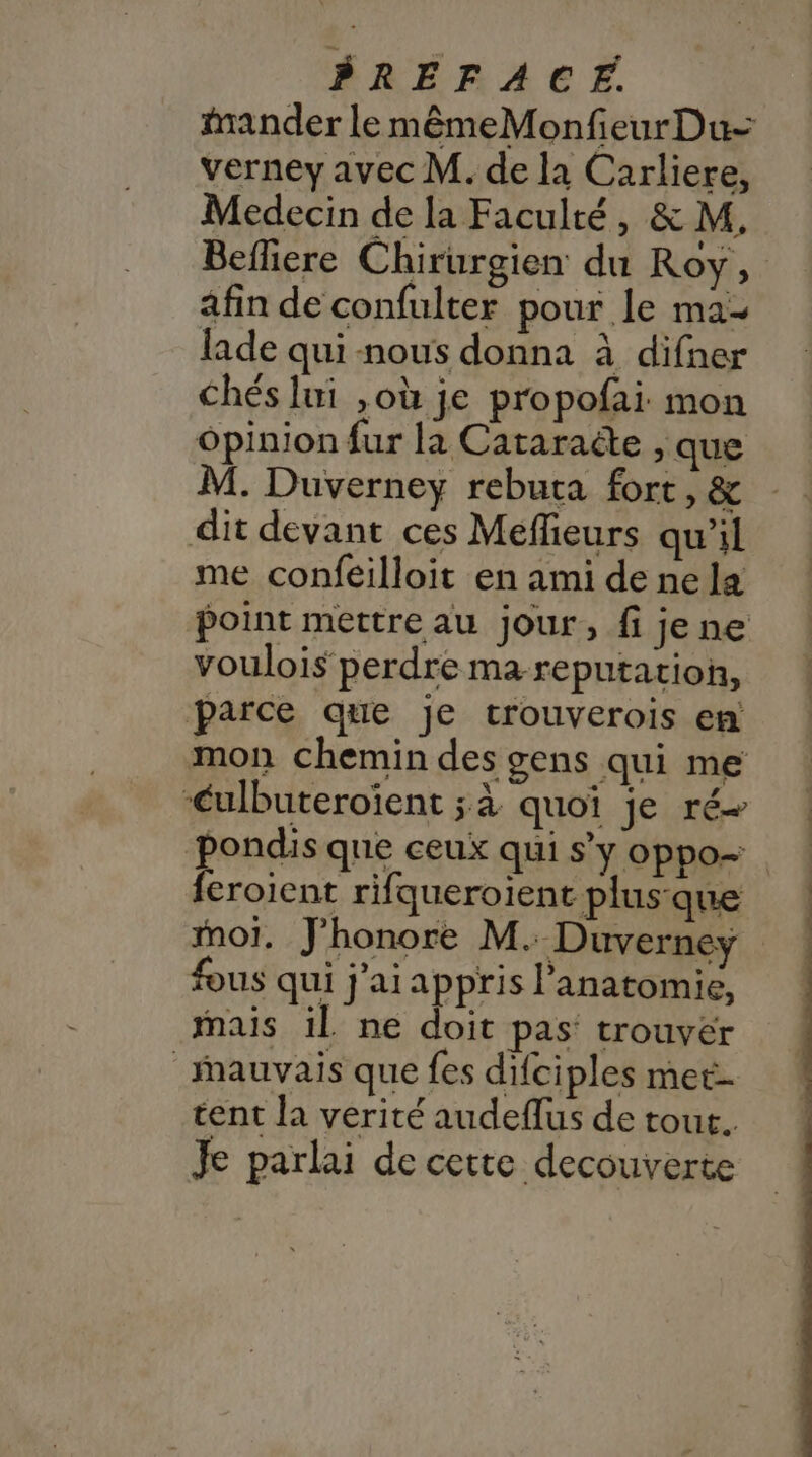 mander le mêmeMonfieurDu- verney avec M. de la Carliere, Medecin de la Faculté, &amp; M, Befliere Chirurgien du Roy, afin de confulter pour le ma- lade qui nous donna à difner Chés lui ,où je propofai: mon ôpinion fur la Cataraëte , que M. Duverney rebuta fort, &amp; dit devant ces Méffieurs qu'il me confeilloit en ami de ne la point mettre au jour, fi jene voulois perdre ma reputation, parce que je trouverois en mon chemin des gens qui me ‘ulbuteroïient ;à quoi je ré pondis que ceux qui S'y oppo- | feroient rifqueroient plus:que moi. J’honore M. Duverneyÿ fous qui j'ai appris l'anatomie, Mais il ne doit pas’ trouver Mauvais que fes difciples met- tent la verité audeflus de tout. Je parlai de cette decouverte