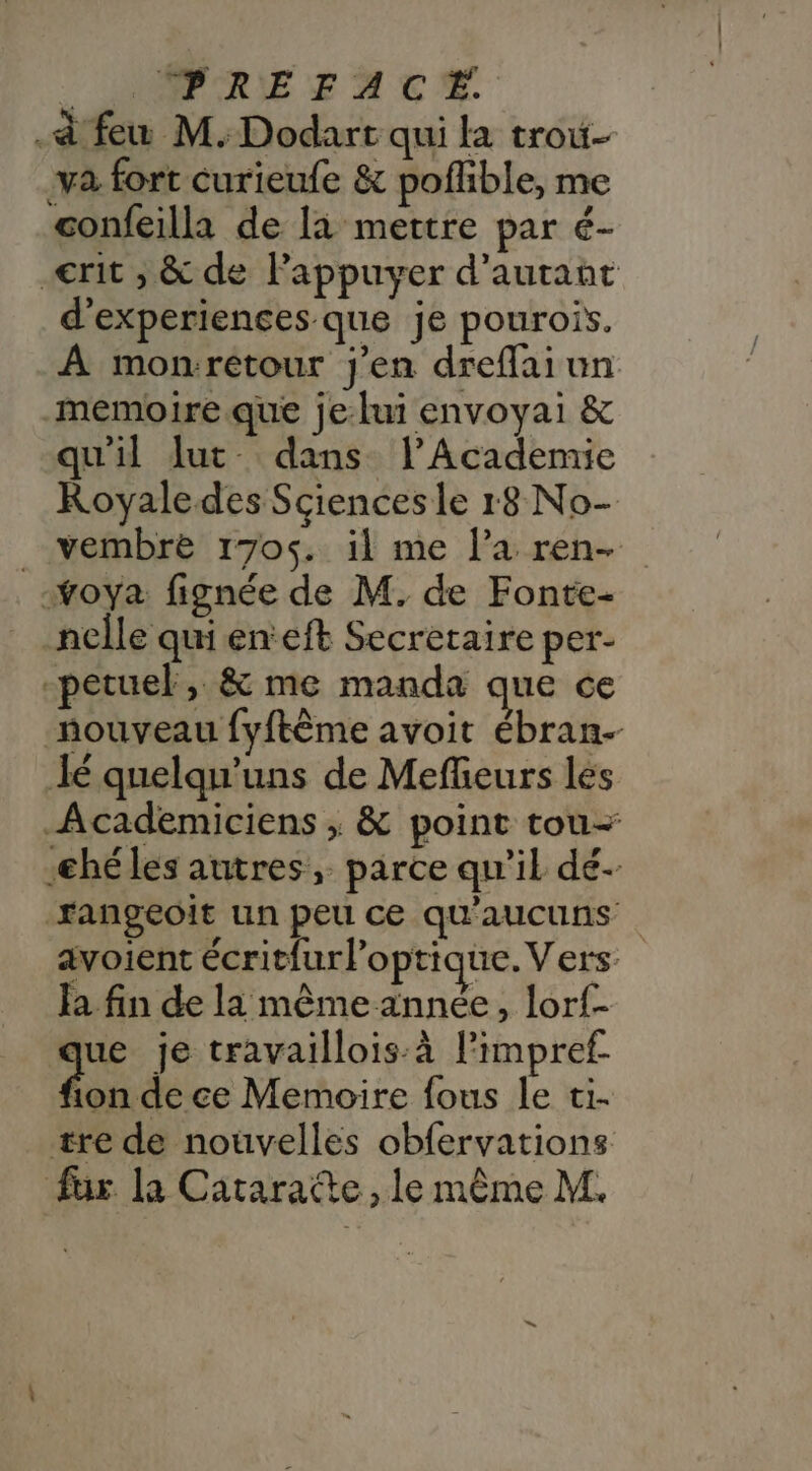 __UNNRRIEZERTCS à few M. Dodart qui la trou- va fort curieufe &amp; poflible, me confeilla de là mettre par é- _€rit ; &amp; de Pappuyer d'autant d'experiences que je pourois. A monrétour j'en dreffai un memoire que je lui envoyai &amp; qu'il lut dans l’Academie Royale des Sciencesle r8 No- _vembre 1705. il me la ren- -voya fignée de M. de Fonte- nelle quienteft Secretaire per- -petuel, &amp; me manda que ce nouveau fyftème avoit ébran- Jé quelqu'uns de Mefhieurs les Academiciens ; &amp; point tou- -héles autres, parce qu'il dé- rangeoit un peu ce Qu'aucuns avoient écrit{urloptique. Vers: Fa fin de la même année, lorf- que je travaillois:à l’impref- Aide Memoire fous le ti- tre de nouvelles obfervations fur la Cataratte, le même M.
