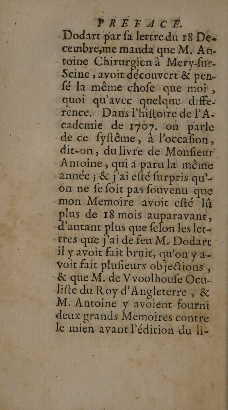 . |, ÉLÉTUEE | -Dodart par fa lettredu r8 Des cembre;me manda que M. Ah. toine Chirurgien à Mery-fur- fé la même chofe que mo , quoi qu'avec quelque diffe- rence. Dans l’hiftoire de PA- cademtie de 1507. ‘on parle de ce fyflême, à l’occafion , Antoine , qui a paru la même année ; &amp; J'ai éfté furpris qu’+ on ne fe foit pas fouvenu que -mon Mémoire avoit efté lû plus de 18 mois auparavant, “d'autant plus que felon les lets “tres que J'ai de feu M. Dodart il y avoit fait bruit, qu'on y a- voit fait plufieurs ob étions , lifte du Roy d'Angleterre y &amp; M. Antoine y avoient fourni deux grands Memoires contre