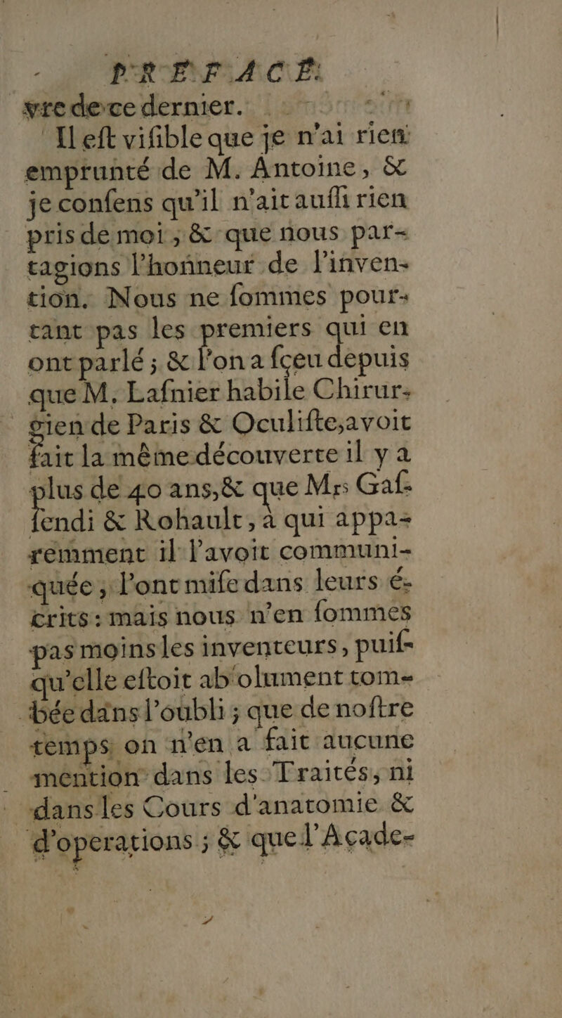 P'RENF A CE: vredece dernier. * : ‘Ileft vifible que je n'ai rien emprunté de M. Antoine, &amp; je confens qu'il n'aitaufl rien pris de moi ; &amp; que nous par- tagions l’hoñneur de linven- tion. Nous ne fommes pour: ant pas les premiers qui en ontparlé ; &amp; l’on a fceu depuis que M. Lafnier habile Chirur: | se de Paris &amp; Oculifte;avoit fait la mêmedécouverte il y a plus de 40 ans,&amp; que Mrs Ga: di &amp; Rohaulr, à qui appa- semment il l'avoit communi- quée ; ont mife dans leurs é- crits: mais nous n’en fommes pas moins les inventeurs, puif- qu'elle eftoit ab'olument com bée dans l'oubli ; que de noftre temps on n'en a fait aucune _ méntion dans les Traités, ni danses Cours d'anatomie &amp; d'operations ;&amp; quel Acçade-