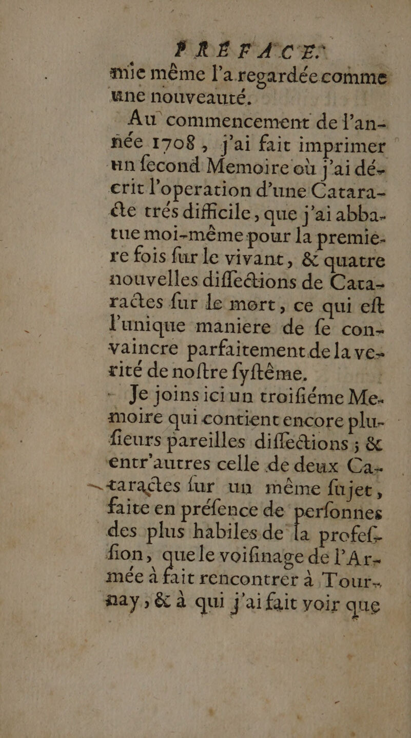 mie même l’a regardéecomme une nouveauté. Au commencement de l’an- ñée 1708, j'ai fair imprimer un fecond Memoire où j'ai dé- crit l’operation d’une Catara- ête trés difficile, que j'ai abba. tue moi-même pour la premie- re fois fur le vivant, &amp; quatre nouvelles difle&amp;ions de Cara- rates fur le mort, ce qui eft l'unique maniere de fe con- vaincre parfaitement dela ve rité de noftre fyftème. | - Je joins iciun troifiéme Me. moire qui contient encore plu. fieurs pareilles difféions ; &amp; €ntr'autres celle de deux Ca —taraçtes fur un même füjee, faite en préfence de perfonnes des plus habiles de be profef- fion, quele voifinage de l'Ar- mée à Air rencontrer à Tour. may, &amp; à qui j'ai fait voir que ee ,