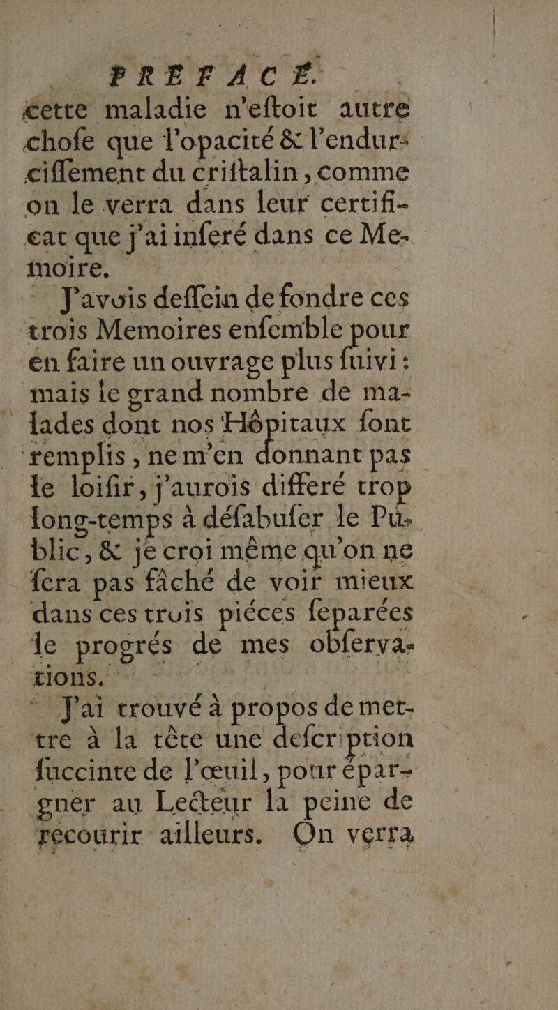 PALEACES £ette maladie n'eftoit autre chofe que l’opacité &amp; l’endur: ciflement du criftalin, comme on le verra dans leur certif- eat que j'ai inferé dans ce Me- moire, J'avuis deffein de fondre ces trois Memoires enfemble pour en faire un ouvrage plus vi : mais le grand nombre de ma- lades dont nos Hôpitaux font ‘remplis , nem’en donnant pas le loifir, j'aurois differé trop long-temps à défabufer le Pu. blic, &amp; je croi même qu'on ne fera pas fâché de voir mieux dans ces truis piéces feparées #40 progrés de més obferva- tions. | * J'ai crouvé à propos de met- tre à la rête une defcription fuccinte de l’œuil, pour épar- gner au Lecteur [a peine de recourir ailleurs, On verra