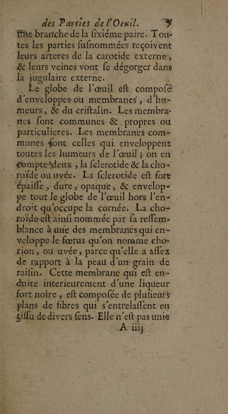 Fe branche de la fixiéme paire. Tou- tes Les parties fufnommées reçoivent leurs arteres de la carotide externe, &amp; leurs veines vont fe dégorger dans là jugulaire externe. RiE . Ec globe de l'œuil éft compofé dois où membranes , d hu- meurs, &amp; du criftalin. Les membra- nes font communes &amp;. propres où particulieres. Les membranes com- munes font celles qui enveloppent toutes les humeurs de l’œuil ; on en … éompteïdeux , la félerotide &amp; la cho= - roïde ouuvée. La fclerotide eft fort ‘épaille ; dure ; opaque, &amp; envelop- pe tout le globe de l’œuil hors l'en droit qu'occupe la cornée. La cho- toïdeeft ainfi nommée par fa reffem: blance à une des membranes qui en- . veloppe le fœtus qu’on nomme cho- rion, ou uvée, parce qu'elle a aflez de rapport à la peau d'un grain de raïfin. Cette membrane qui eft en- -.duite initerieurement d'une liqueur fort noire ; eft compofée de plulieurs plans de fibres qui s’entrelaflent en &amp;iflu dedivers fens. Elle n’eft pas unie 4 TEE go Ai