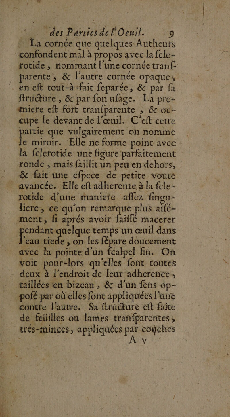 M HO cornée que quelques Autheurs rotide, nommant l’une cornée tranf{ parente, &amp; l'autre cornée opaque, en eft tout-à-fait feparée, &amp; par fa ftructure , &amp; par fon ufage. La pre- #niere eft fort tranfparente , &amp; oc- ee que vulgairement on nomme e miroir. Elle ne forme point avec la fclerotide une figure parfaitement ronde , mais faillit un peu en dehors, &amp; fait une efpece de petite vouce avancée. Elle eft adherente à la fcle- rotide d’une manicte aflez fingu- liere, ce qu'on remarque plus aifé- ment, fi aprés avoir laiflé macerer endant quelque temps un œuil dans 5 tiede , on les fépare doucement avec la pointe d'un alpel fin. On voit pour-lors qu'elles font toutes deux à l'endroit de leur adherence » taillées en bizeau ; &amp; d’un fens op- pofé par où elles font appliquées l'une contre l'autre. Sa ftruture eft faite de feüilles ou lames tranfparentes, trés-minçes, appliquées x vo V =