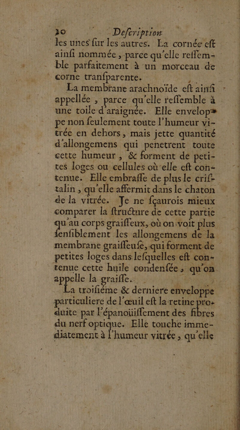 30 Deftriprion | “les unes fur les autres. La cornée eft ainfi nommée , parce qu'elle reffem- ble parfaitement à un morceau de * corne tranfparente. REA La membrane arachnoïde eft ainñ : appellée , parce qu'elle refflemble à une toile d'araignée. Elle envelopæ pe non feulement toute l’humeur vi- trée en dehors, mais jette quantité d'allongemens qui penetrent toute cette humeur , &amp; forment de peti- tes loges ou cellules où‘elle cf con | tenue. Elle embrafle de plusle crif- talin , qu'elle affermit dans le chaton de la vitrée. Te ne fçaurois mieux comparer la ftructure de cette partie u'au corps graifleux, où on:voit plus tbe les allongemens de la membrane graifleufe, qui forment de petites loges dans lefquelles eft con- tenue cette huile condenfée, qu'on appelle la graifle. | L'ANN S a troifiéme &amp; derniere enveloppe particuliere de l’œuil eft laretine pro: duite par l'épanoüiflement des fibres du nerf optique. Elle touche imme- diatement à l'humeur vitrée, qu'elle