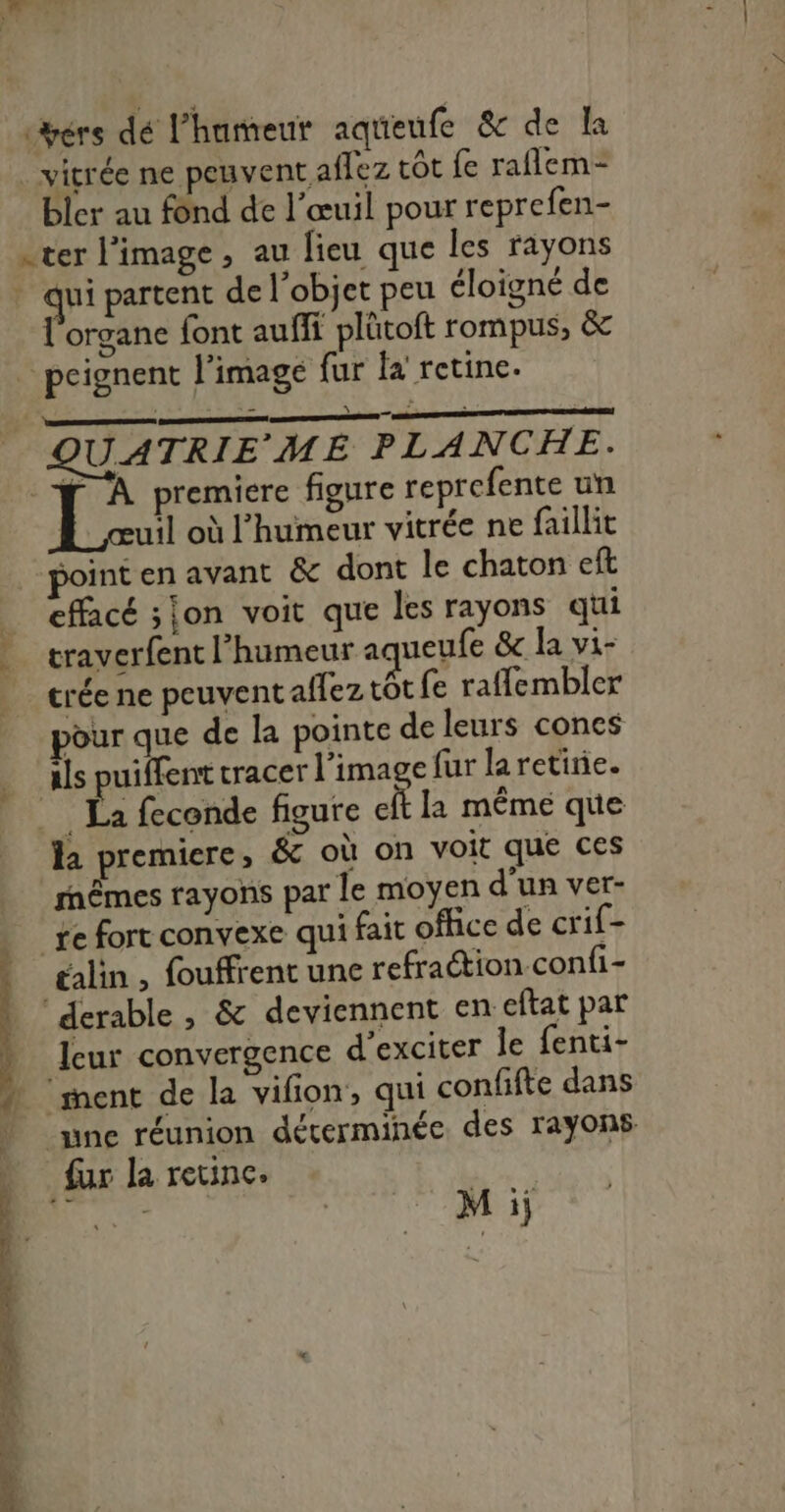 cérs dé l'humeur aqueufe &amp; de Ia vitrée ne peuvent aflez côt fe raflem- bler au fônd de l’œuil pour reprefen- . ter l’image, au lieu que les rayons . qui partent de l’objet peu éloigné de l'organe font auffi plütoft rompus, &amp; _ peignent l’image fur fa retine. PANTIN UATRIE ME PLANCHE. | js premiere figure reprefente un uil où l'humeur vitrée ne faillit point en avant &amp; dont le chaton eft _ effacé son voit que les rayons qui traverfent l'humeur ac ueufe &amp; la vi- crée ne peuvent affez tôt fe raffembler pour que de la pointe de leurs cones als puiffent tracer l’image fur laretirie. __ La feconde figure cit la mêmé que la premiere, &amp; où on voit que ces rnêmes rayons par le moyen d'un ver- _xe fort convexe qui fait office de crif- talin , fouffrent une refraétion confi- ‘derable , &amp; deviennent en: eftat par leur convergence d’exciter le fenti- ‘ment de la vifion, qui confifte dans nne réunion déterminée des rayons fur la retinc. HU e M ii 7 TS PR D.