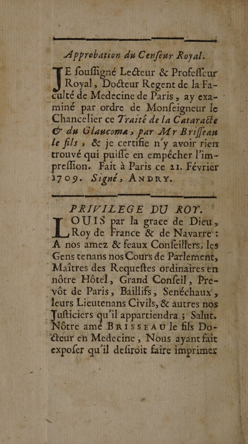 Approbation du Cenfiur Royal ; Royal, Docteur Regent de la Fa- miné par ordre de Monfeigneur le Chancelier ce Traité de la Cataraëte © du Glancoma ; par Mr Briffean trouvé qui puifle en empêcher l’im- 1709. Signé» ANDRY. PRIVILEGE DU ROT. : Rita par la grace de Dieu, À nos amez &amp; feaux Confeillers, ° Gens tenans nos Coutrs de Parlerne 3 nôtre Hôtel, Grand Confeil, Pré- “vôt de Paris, Baiïllifs, Senéchaux, leurs Lieutenans Civils, &amp; autres nos . Jufticiers qu'il appartiendra ; Salut. 'Nôtre amé BR1ss#AU Je fils Do- €teur en Medecine , Nous ayant fait expofer qu'il defiroit faire imprimesz