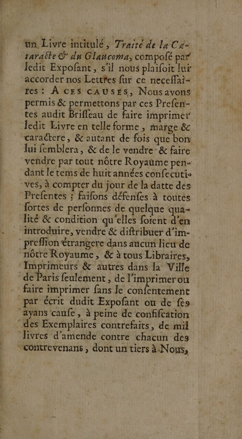 ‘un Livre intitulé, Traité de La Ca taraite © dn Glancoma, compolé par ledit Expofant, s'il nous plaifoit lu accorder nos Lettfes fur ce nece{lai- fes: À CES CAUSES, Nousavons permis &amp; permettons par ces Prefen- ledit Livre en telle forme , marge &amp; caractere, &amp; autant de fois que bon: lui femblera, &amp; de le vendre’ &amp; faire dant le tems de huit années confecutis -ves, à compter du jour dé la datte des Prefentes ; faïfons défenfes À toutes fortes de perfonnes de quelque qua- lité &amp; condition qu’elles forent d’en introduire, vendre &amp; diftribuer d’im- preffion €trangere dans aucun lieude nôtre Royaume, &amp; à tous Libraires, Imprimeurs &amp; autres dans la Ville de Paris feulement, de l’imprimerou faire imprimer fans le Rule par écrit dudit Expofant ou de fes ayans caufe, à peine de confifcation des Exemplaires contrefaits, de mil livres d’amende contre chacun des “Comtrevenans ; dont un tiers à.Nous,
