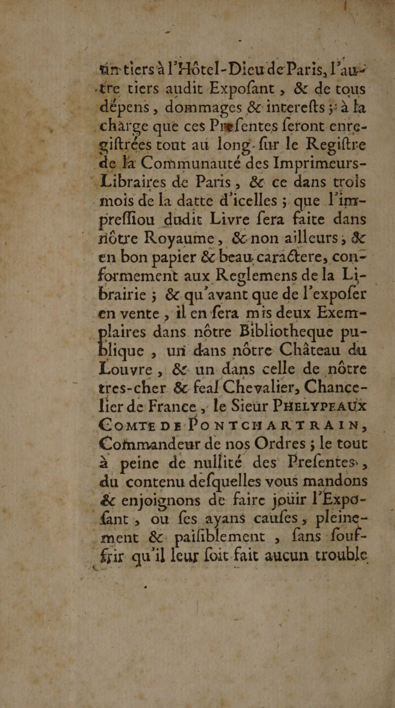 - tim tiers à l’'Hôtel- Dieu de Paris, l’a fre tiers audit Expofant , &amp; de tous LT dépens, dommages &amp;interefts 5: à la -charge que ces Pmefentes feront enre- giftrées tout au long-fur le Regiftre de la Communauté des Imprimeurs- Libraires de Paris, &amp; ce dans trois mois de la datte d'icelles ; que l'inr- preffiou dudit Livre fera faite dans nôtre Royaume, &amp;cnon ailleurs, &amp; en bon papier &amp; beau caractere, con- formement aux Reglemens dela Li- brairie ; &amp; qu'avant que de l’expofer en vente , ilen fera mis deux Exem- _plaires dans nôtre Bibliotheque pu- D , un dans nôtre Château du Louvre , &amp;: un dans celle de nôtre tres-cher &amp; feal Chevalier, Chance- lier de France , le Sieur PHELYPEAUX CoMTEDEPONTCHARTRAIN, Cofnmandeur de nos Ordres ; le tout à peine de nullité des Prefentes , du contenu defquelles vous mandons &amp; enjoignons de faire joir l'Expo- fant, ou fes ayans caufes, pleine- _ment &amp;: pailiblement , fans fout- Sir qu'il leur foit fait aucun trouble 0]
