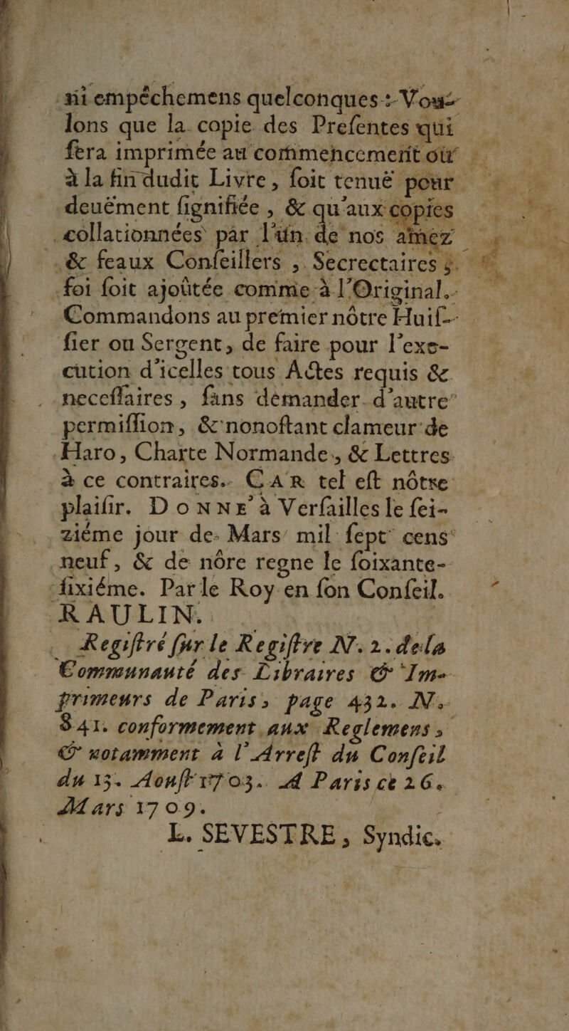 mi empéchemens quelconques: Vow£- lons que la copie des Prefentes qui deuëment fignifiée , &amp; qu'aux copies _collationnées par l'ün. de nos aimez :foi foit ajoûtée comme à l'Original. Commandons au premier nôtre Huif- fier ou Sergent, de faire pour l’exe- cution d'icelles tous Actes requis &amp; neccflaires , fans démander. d'autre’ permiflion, &amp;'nonoftant clameur-de Haro, Charte Normande: &amp; Lettres à ce contraires. CAR tel eft nôtre: plailir. Donne à Verfailles le {ei- neuf, &amp; de nôre regne le foixante- fixiéme. Parle Roy en fon Confeil. Regiféré fur le Regiftre N.2.dela Communauté des Libraires © ‘Im- 841 conformement. aux Reglemens uotamment à l'Arreft du Confeil AM ars 1709. | | é ÆE. SEVESTRE, Syndic.