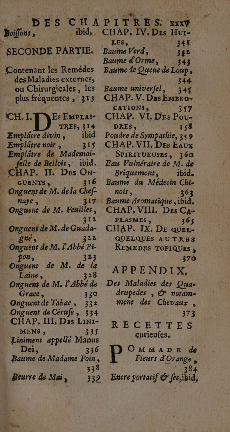 RAP ; | SECONDE PARTIE, * ibid, Contenant les Remédes des Maladies externes, ou Chirurgicales, les plus fréquentes , 313 CH.I. FN ESs EmPLas- TRES; 314 Emplâtre divin, ibid Emplätre noir , 315 Emplätre de Mademoi- | felle de Bellois, ibid. … CHAP. II. Des On- __ GUENTS;, 316 … Onguent de M. de la Chef- D … naye, 317 | Onguent de M. Feuillet, 312 | Onguent de M. de Guada- gne 322 Onguent de M. l'Abbé 32 | De, de M. de PA Laine, 328 Onguent de M. l Abbé de Grace, 330 Onguent de Tabac, 332 ._ Onguent de Cérufe, 334 CHAP, IIL, Diss Lini- MENS ; 335 Liniment appellé Manus Dei, 336 Baume de Madame Foin , Eh Beurre de Mai, 339 CHAP. IV. Des Hur- LES, 347 Baume Verd, 342 Baume d'Orme, 343 Baume de Quene de Loup, 344 Baume univerfel, 34$ CHAP.V.Das ANR CATIONS;, CHAP. VI, DEs poue DRES, 58 Poudre de Sympathie, à 59 CHAP. VII Des Eaux SPIRITUEUSES, 360 Eau Vuinéraire de M. de Briquemont, ibid, Baume du Médecin Chi- nois , 363 Baume Aromatique , ibid, CHAP, VIII. Des Ca- PLASMES, 36$ CHAP. IX. DE queLz- QUELQUES AUTRES REMEDES ToPiQUes, 370 APPENDIX, Des Maladies des Qua- drupedes ; © noram- ment des Chevaux , 373 RECETTES curieufes, OMMADE de Fleurs d nr Encre portatif &amp; fjbid:
