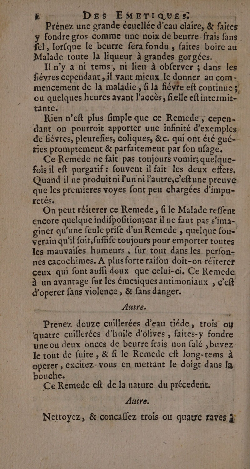 E Des EmEerrques s Prénez une grande écuellée d’eau claire, &amp; faites fondre gros comme une noix de beurre: frais fans fe! , lorfque le beurre fera fondu , faites boire au Malade toute la liqueur à grandes gorgées. _ Iln’y a ni tems, ni lieu à obferver ; dans les fiévres cependant , il vaut mieux le donner au com- mencement de la maladie; fi la fiévre eft continue ;’ ou quelques heures avant l'accès, fielle eftintermit- tante. Rien n’eft plus fimple que ce Remede ; cepen- dant on pourroit apporter une infinité d'exemples. de fiévres, pleurefes, coliques, &amp;c. qui ont été gué-- ries promptement &amp; parfaitemeut par fon ufage. Ce Remede ne fait pas toujours vomir; quelque- fois il eft purgatif : fouvent il fait les deux effets, Quand il ne produit ni Pun ni l'autre,c’eftune preuve que les premieres voyes font peu chargées d'impu- retés. | On peut réiterer ce Remede, fi le Malade reffent encore quelque indifpofition;car il ne faut pas s’ima- giner qu'une feule prife d'un Remede , quelque fou verain qu'il foit,fufhfe toujours pour emporter toutes les mauvaifes humeurs , fur-tout dans les perfon- nes cacochimes. À plusforteraifon doit-on réiterer ceux qui font auflidoux que celui-ci, Ce Remede à un avantage fur les émetiques antimoniaux , c'eft d’operer fans violence, &amp; fans danger. Autre, Prenez douze cuillerées d’eau tiéde, trois ow quatre cuillerées d'huile d'olives , faites-y fondre une ou deux onces de beurre frais non falé ,buvez le tout de fuite , &amp; fi le Remede eft long-tems à operer ; excitez-vous en mettant le doigt dans la bouche. Ce Remede eft de la nature du précedent. Autre. Nettoyez, &amp; concaflez trois ou quatré raves