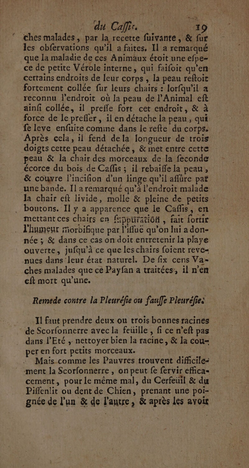 ches malades, par la recette fuivanté, &amp; fur les obfervations qu’il a faites, Il a remarqué que la maladie de ces Animaux étoit une efpe- ce de petite Vérole interne, qui faifoir qu’en certains endroits de leur corps , la peau reftoit fortement collée fur leurs chairs : lorfqu'il a reconnu l'endroit où la peau de l'Animal eft ainfi collée, il prefle fort cet endroit, &amp; à force de le preffer, il en détache la peau, qui fe leve enfuite comine dans le refte du corps. Après cela, il fend dela longueur de trois doigts cette peau détachée, &amp; met entre cette peau &amp; la chair des morceaux de la feconde écorce du bois de Caffis ; il rebaiffe la peau, &amp; couvre l'incifion d’un linge qu’il aflüre paf une bande. Il a remarqué qu’à l'endroit malade la chair eft livide, molle &amp; pleine de petits : boutons. Il y a apparence que le Caffis, en mettant ces chairs en fippüratiôfi , fait fortir l'humeur Morbifique par l’ifluë qu’on lui a don- née ; &amp; dans ce cas on doit entretenir la playe ouverte, jufqu’à ce que leschairs foient reve= nues dans leur état naturel. De fix cens Va- ches malades que ce Payfan a traitées:, il n’en eft mort qu'une. Remede contre la Pleurélie ou fauffe Pleuréfies Il faut prendre deux ou trois bonnes racines de Scorfonnerre avec la feüille , fi ce n’eft pas dans l'Eté , nettoyer bien la racine, &amp; la cou- per en fort petits morceaux. Mais comme les Pauvres trouvent difficiles ment la Scorfonnerre , on peut fe fervir effica= cement, pour le même mal, du Cerfeüil &amp; du Piffenlit ou dent de Chien, prenant une poi- gnée de l’un &amp; de l'autre, &amp; après les avoir